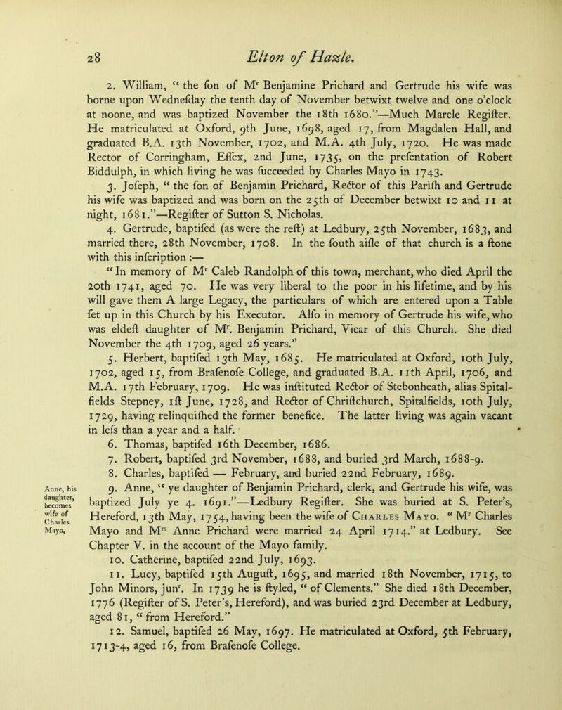 Anne, his daughter, becomes wife of Charles Mayo, 28 Elton of Hazle. 2. William, cc the fon of Mr Benjamine Prichard and Gertrude his wife was borne upon Wednefday the tenth day of November betwixt twelve and one o’clock at noone, and was baptized November the 18th 1680.”—Much Marcle Regifter. He matriculated at Oxford, 9th June, 1698, aged 17, from Magdalen Hall, and graduated B.A. 13th November, 1702, and M.A. 4th July, 1720. He was made Rector of Corringham, Eflex, 2nd June, 1735, on the prefentation of Robert Biddulph, in which living he was fucceeded by Charles Mayo in 1743. 3. Jofeph, “ the fon of Benjamin Prichard, Redlor of this Parifh and Gertrude his wife was baptized and was born on the 25th of December betwixt 10 and 11 at night, 1681.”—Regifter of Sutton S. Nicholas. 4. Gertrude, baptifed (as were the reft) at Ledbury, 25th November, 1683, and married there, 28th November, 1708. In the fouth aide of that church is a ftone with this infcription :— “In memory of Mr Caleb Randolph of this town, merchant, who died April the 20th 1741, aged 70. He was very liberal to the poor in his lifetime, and by his will gave them A large Legacy, the particulars of which are entered upon a Table fet up in this Church by his Executor. Alfo in memory of Gertrude his wife, who was eldeft daughter of Mr. Benjamin Prichard, Vicar of this Church. She died November the 4th 1709, aged 26 years.” 5. Herbert, baptifed 13th May, 1685. He matriculated at Oxford, 10th July, 1702, aged 15, from Brafenofe College, and graduated B.A. 11th April, 1706, and M.A. 17th February, 1709. He was inftituted Recftor of Stebonheath, alias Spital- fields Stepney, ift June, 1728, and Redtor of Chriftchurch, Spitalfields, 10th July, 1729, having relinquifhed the former benefice. The latter living was again vacant in lefs than a year and a half. 6. Thomas, baptifed 16th December, 1686. 7. Robert, baptifed 3rd November, 1688, and buried 3rd March, 1688-9. 8. Charles, baptifed — February, and buried 22nd February, 1689. 9. Anne, “ ye daughter of Benjamin Prichard, clerk, and Gertrude his wife, was baptized July ye 4. 1691.”—Ledbury Regifter. She was buried at S. Peter’s, Hereford, 13th May, 1754, having been the wife of Charles Mayo. “ Mr Charles Mayo and Mrs Anne Prichard were married 24 April 1714.” at Ledbury. See Chapter V. in the account of the Mayo family. 10. Catherine, baptifed 22nd July, 1693. 11. Lucy, baptifed 15th Auguft, 1695, and married 18th November, 1715, to John Minors, junr. In 1739 ftyled, “ °f Clements.” She died 18th December, 1776 (Regifter ofS. Peter’s, Hereford), and was buried 23rd December at Ledbury, aged 81, “ from Hereford.” 12. Samuel, baptifed 26 May, 1697. He matriculated at Oxford, 5th February, 1713-4, aged 16, from Brafenofe College.