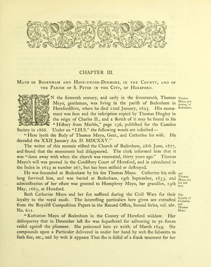 Mayo of Bodenham and Hope-under-Dinmore, in the County, and of the Parish of S. Peter in the City, of Hereford. N the fixteenth century, and early in the feventeenth, Thomas Mayo, gentleman, was living in the pariffi of Bodenham in Herefordffiire, where he died 22nd January, 1625. His monu- ment was feen and the infcription copied by Thomas Dingley in the reign of Charles II., and a ffietch of it may be found in his “ Hiftory from Marble,” page 236, publiffied for the Camden Society in 1866. Under an “I.H.S.” the following words are infcribed — “ Here lyeth the Body of Thomas Mayo, Gent., and Catherine his wife. He deceafed the XXII January An. D. MDCXXV.” The writer of this memoir vifited the Church of Bodenham, 28th June, 1877, and found that the monument had difappeared. The clerk informed him that it was “done away with when the church was renovated, thirty years ago.” Thomas Mayo’s will was proved in the Confiftory Court of Hereford, and is calendared in the Index in 1625 as number 267, but has been miflaid or deftroyed. He was fucceeded at Bodenham by his fon Thomas Mayo. Catherine his wife long furvived him, and was buried at Bodenham, 19th September, 1653, and adminiftration of her eftate was granted to Humphrey Mayo, her grandfon, 19th May, 1665, at Hereford. Both Catherine Mayo and her fon suffered during the Civil Wars for their loyalty to the royal caufe. The interefting particulars here given are extracted from the Royalift Compofition Papers in the Record Office, Second feries, vol. xlv. No. 611. “ Katharine Mayo of Bodenham in the County of Hereford widdow. Her delinquency that in December laft ffie was fequeftered for adhearing to ye forces raifed againft the pliament. She peticoned here ye xxith. of March 1649. She compounds upon a Particuler delivered in under her hand by wch ffie fubmitts to fuch fine, etc., and by wch it appears That ffie is feifed of a frank tenement for her Thomas Mayo, gen- tleman, of Bodenham, and Thomas Mayo, his fon and heir. The Loyalty of Catherine and Thomas Mayo.