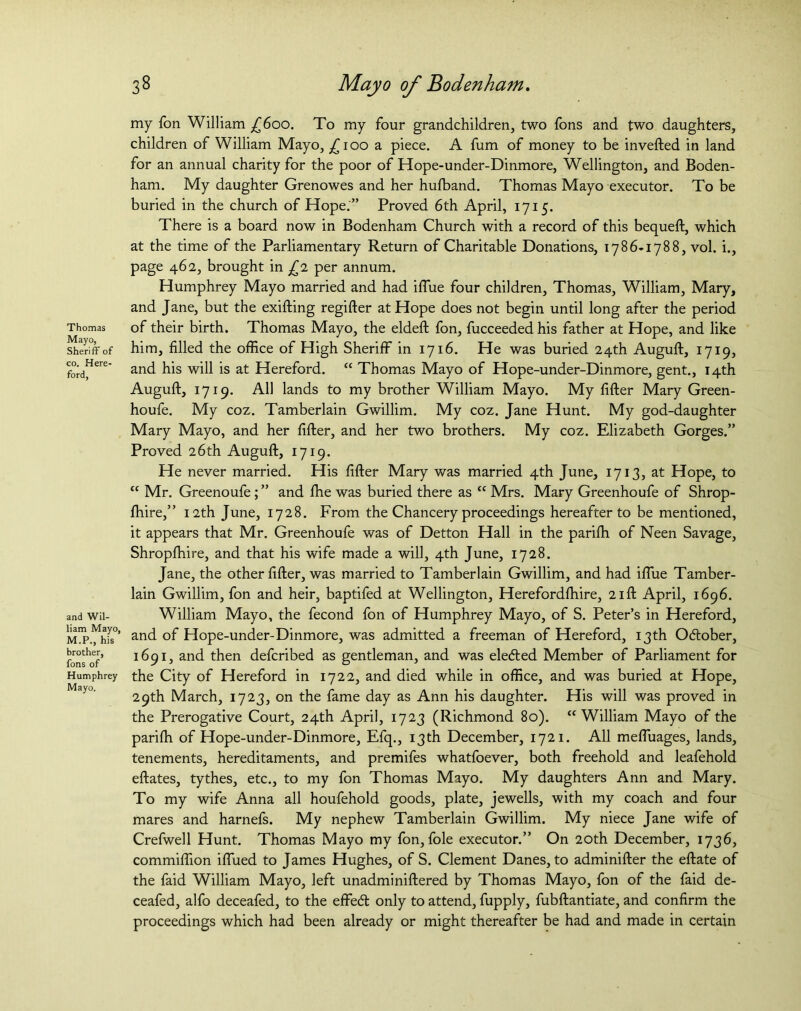 Thomas Mayo, Sheriff of co. Here- ford, and Wil- liam Mayo, M.P., his brother, fons of Humphrey Mayo. 38 Mayo of Bodenham. my Ton William £600. To my four grandchildren, two fons and two daughters, children of William Mayo, ^100 a piece. A fum of money to be inverted in land for an annual charity for the poor of Hope-under-Dinmore, Wellington, and Boden- ham. My daughter Grenowes and her huffiand. Thomas Mayo executor. To be buried in the church of Hope.” Proved 6th April, 1715. There is a board now in Bodenham Church with a record of this bequeft, which at the time of the Parliamentary Return of Charitable Donations, 1786*1788, vol. i., page 462, brought in £1 per annum. Humphrey Mayo married and had iffue four children, Thomas, William, Mary, and Jane, but the exifting regifter at Hope does not begin until long after the period of their birth. Thomas Mayo, the eldeft fon, fucceeded his father at Hope, and like him, filled the office of High Sheriff in 1716. He was buried 24th Auguft, 1719, and his will is at Hereford. “ Thomas Mayo of Hope-under-Dinmore, gent., 14th Auguft, 1719. All lands to my brother William Mayo. My fifter Mary Green- houfe. My coz. Tamberlain Gwillim. My coz. Jane Hunt. My god-daughter Mary Mayo, and her fifter, and her two brothers. My coz. Elizabeth Gorges.” Proved 26th Auguft, 1719. He never married. His fifter Mary was married 4th June, 1713, at Hope, to “ Mr. Greenoufe;” and ffie was buried there as “ Mrs. Mary Greenhoufe of Shrop- ffiire,” 12th June, 1728. From the Chancery proceedings hereafter to be mentioned, it appears that Mr. Greenhoufe was of Detton Hall in the pariffi of Neen Savage, Shropffiire, and that his wife made a will, 4th June, 1728. Jane, the other fifter, was married to Tamberlain Gwillim, and had iffue Tamber- lain Gwillim, fon and heir, baptifed at Wellington, Herefordffiire, 21ft April, 1696. William Mayo, the fecond fon of Humphrey Mayo, of S. Peter’s in Hereford, and of Hope-under-Dinmore, was admitted a freeman of Hereford, 13th October, 1691, and then defcribed as gentleman, and was eledted Member of Parliament for the City of Hereford in 1722, and died while in office, and was buried at Hope, 29th March, 1723, on the fame day as Ann his daughter. His will was proved in the Prerogative Court, 24th April, 1723 (Richmond 80). “William Mayo of the pariffi of Hope-under-Dinmore, Efq., 13th December, 1721. All meffuages, lands, tenements, hereditaments, and premifes whatfoever, both freehold and leafehold eftates, tythes, etc., to my fon Thomas Mayo. My daughters Ann and Mary. To my wife Anna all houfehold goods, plate, jewells, with my coach and four mares and harnefs. My nephew Tamberlain Gwillim. My niece Jane wife of Crefwell Hunt. Thomas Mayo my fon, foie executor.” On 20th December, 1736, commiffion iffued to James Hughes, of S. Clement Danes, to adminifter the eftate of the faid William Mayo, left unadminiftered by Thomas Mayo, fon of the faid de- ceafed, alfo deceafed, to the effedt only to attend, fupply, fubftantiate, and confirm the proceedings which had been already or might thereafter be had and made in certain