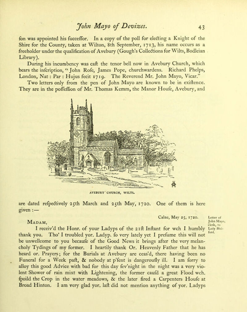 {on was appointed his fuccefTor. In a copy of the poll for electing a Knight of the Shire for the County, taken at Wilton, 8th September, 1713, his name occurs as a freeholder under the qualification of Avebury (Gough’s Collections for Wilts, Bodleian Library). During his incumbency was call the tenor bell now in Avebury Church, which bears the infcription, “ John Rofe, James Pope, churchwardens. Richard Phelps, London, Nat: Par : Hujus fecit 1719. The Reverend Mr. John Mayo, Vicar.” Two letters only from the pen of John Mayo are known to be in exiftence. They are in the pofleflion of Mr. Thomas Kemm, the Manor Houfe, Avebury, and are dated refpeCtively 25th March and 25th May, 1720. One of them is here given : — Caine, May 25, 1720. Lette: Madam, I receiv’d the Honr. of your Ladyps of the 21ft Inftant for wch I humbly Lady thank you. Tho’ I troubled yor. Ladyp. fo very lately yet I prefume this will not be unwellcome to you becaufe of the Good News it brings after the very melan- choly Tydings of my former. I heartily thank Or. Heavenly Father that he has heard or. Prayers; for the Burials at Avebury are ceas’d, there having been no Funeral for a Week paft, & nobody at p’fent is dangeroufly ill. I am forry to alloy this good Advice with bad for this day fev’night in the night was a very vio- lent Shower of rain mixt with Lightening, the former caufd a great Flood wch. fpoild the Crop in the water meadows, & the later fired a Carpenters Houfe at Broad Hinton. I am very glad yor, laft did not mention anything of yor. Ladyps r of Mayo, to Hoi-