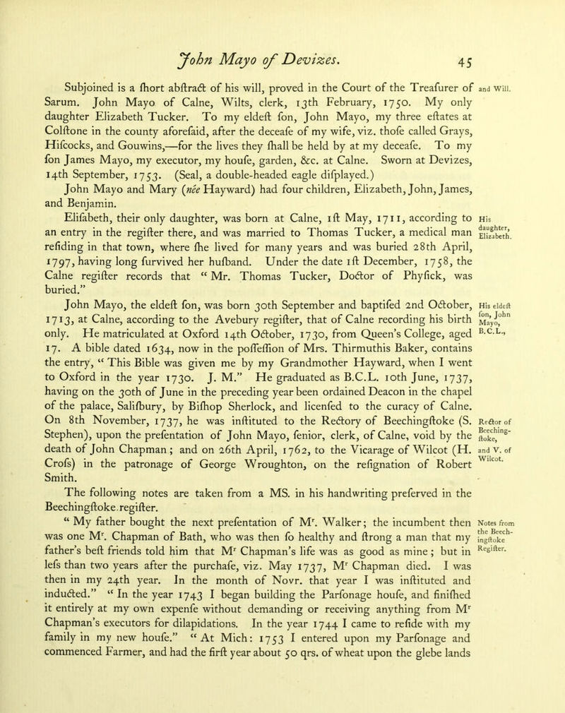 Subjoined is a fhort abftratft of his will, proved in the Court of the Treafurer of Sarum. John Mayo of Caine, Wilts, clerk, 13th February, 1750. My only daughter Elizabeth Tucker. To my eldeft fon, John Mayo, my three eftates at Colftone in the county aforefaid, after the deceafe of my wife, viz. thofe called Grays, Hifcocks, and Gouwins,—for the lives they fhall be held by at my deceafe. To my fon James Mayo, my executor, my houfe, garden, &c. at Caine. Sworn at Devizes, 14th September, 1753. (Seal, a double-headed eagle difplayed.) John Mayo and Mary (nee Hayward) had four children, Elizabeth, John, James, and Benjamin. Elifabeth, their only daughter, was born at Caine, ift May, 1711, according to an entry in the regifter there, and was married to Thomas Tucker, a medical man refiding in that town, where fhe lived for many years and was buried 28 th April, 1797, having long furvived her hulband. Under the date 1 ft December, 1758, the Caine regifter records that “Mr, Thomas Tucker, Dotftor of Phyfick, was buried.” John Mayo, the eldeft fon, was born 30th September and baptifed 2nd Ocftober, 1713, at Caine, according to the Avebury regifter, that of Caine recording his birth only. He matriculated at Oxford 14th Oddober, 1730, from Queen’s College, aged 17. A bible dated 1634, now in the pofleftion of Mrs. Thirmuthis Baker, contains the entry, “ This Bible was given me by my Grandmother Hayward, when I went to Oxford in the year 1730. J. M.” He graduated as B.C.L. 10th June, 1737, having on the 30th of June in the preceding year been ordained Deacon in the chapel of the palace, Salifbury, by Bifhop Sherlock, and licenfed to the curacy of Caine. On 8th November, 1737, he was inftituted to the Redtory of Beechingftoke (S. Stephen), upon the prefentation of John Mayo, fenior, clerk, of Caine, void by the death of John Chapman; and on 26th April, 1762, to the Vicarage of Wilcot (H. Crofs) in the patronage of George Wroughton, on the refignation of Robert Smith. The following notes are taken from a MS. in his handwriting preferved in the Beechingftoke. regifter. “ My father bought the next prefentation of Mr. Walker; the incumbent then was one Mr. Chapman of Bath, who was then fo healthy and ftrong a man that my father’s beft friends told him that Mr Chapman’s life was as good as mine ; but in lefs than two years after the purchafe, viz. May 1737, Mr Chapman died. I was then in my 24th year. In the month of Novr. that year I was inftituted and indudled.” “ In the year 1743 I began building the Parfonage houfe, and finiftied it entirely at my own expenfe without demanding or receiving anything from Mr Chapman’s executors for dilapidations. In the year 1744 I came to refide with my family in my new houfe.” “At Mich: 1753 I entered upon my Parfonage and commenced Farmer, and had the firft year about 50 qrs. of wheat upon the glebe lands and Will. His daughter, Elizabeth. His eldeft fon, John Mayo, B.C.L., Redtor of Beeching- ftoke, and V. of Wilcot. Notes from the Beech- ingftoke Regifter.