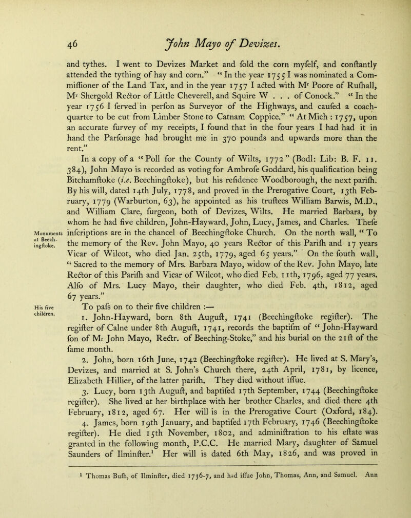 and tythes. I went to Devizes Market and fold the corn myfelf, and conftantly attended the tything of hay and corn.” “ In the year 1755 I was nominated a Com- miflioner of the Land Tax, and in the year 1757 I adled with Mr Poore of Rufhall, Mr Shergold Redtor of Little Cheverell, and Squire W ... of Conock.” “ In the year 1756 I ferved in perfon as Surveyor of the Highways, and caufed a coach- quarter to be cut from Limber Stone to Catnam Coppice.” “At Mich : 1757, upon an accurate furvey of my receipts, I found that in the four years I had had it in hand the Parfonage had brought me in 370 pounds and upwards more than the rent.” In a copy of a “Poll for the County of Wilts, 1772” (Bodl: Lib: B. F. 11. 384), John Mayo is recorded as voting for Ambrofe Goddard, his qualification being Bitchamftoke ii.e. Beechingftoke), but his refidence Woodborough, the next parifh. By his will, dated 14th July, 1778, and proved in the Prerogative Court, 13th Feb- ruary, 1779 (Warburton, 63), he appointed as his truftees William Barwis, M.D., and William Clare, furgeon, both of Devizes, Wilts. He married Barbara, by whom he had five children, John-Hayward, John, Lucy, James, and Charles. Thefe Monuments infcriptions are in the chancel of Beechingftoke Church. On the north wall, “To ingftoke.' the memory of the Rev. John Mayo, 40 years Redtor of this Parifh and 17 years Vicar of Wilcot, who died Jan. 25th, 1779, aged 65 years.” On the fouth wall, “ Sacred to the memory of Mrs. Barbara Mayo, widow of the Rev. John Mayo, late Redlor of this Parifh and Vicar of Wilcot, who died Feb. nth, 1796, aged 77 years. Alfo of Mrs. Lucy Mayo, their daughter, who died Feb. 4th, 1812, aged 67 years.” His five To pafs on to their five children :— children. j John-Hayward, born 8th Auguft, 1741 (Beechingftoke regifter). The regifter of Caine under 8th Auguft, 1741, records the baptifm of “John-Hayward fon of Mr John Mayo, Re<5tr. of Beeching-Stoke,” and his burial on the 21ft of the fame month. 2. John, born 16th June, 1742 (Beechingftoke regifter). He lived at S. Mary’s, Devizes, and married at S. John’s Church there, 24th April, 1781, by licence, Elizabeth Hillier, of the latter parifh. They died without ifiue. 3. Lucy, born 13th Auguft, and baptifed 17th September, 1744 (Beechingftoke regifter). She lived at her birthplace with her brother Charles, and died there 4th February, 1812, aged 67. Her will is in the Prerogative Court (Oxford, 184). 4. James, born 19th January, and baptifed 17th February, 1746 (Beechingftoke regifter). He died 15th November, 1802, and adminiftration to his eftate was granted in the following month, P.C.C. He married Mary, daughter of Samuel Saunders of Ilminfter.1 Her will is dated 6th May, 1826, and was proved in 1 Thomas Bufh, of Ilminfter, died 1736-7, and h<id iffue John, Thomas, Ann, and Samuel. Ann