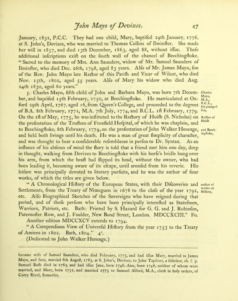 January, 1831, P.C.C. They had one child, Mary, baptifed 29th January, 1776, at S. John’s, Devizes, who was married to Thomas Collins of Ilminfter. She made her will in 1857, and died 13th December, 1863, aged 88, without iflue. Thefe additional infcriptions exift on the fouth wall of the chancel of Beechingftoke. “ Sacred to the memory of Mrs. Ann Saunders, widow of Mr. Samuel Saunders of Ilminfter, who died Dec. 26th, 1798, aged 83 years. Alfo of Mr. James Mayo, fon of the Rev. John Mayo late Redtor of this Parifti and Vicar of Wilcot, who died Nov. 15th, 1802, aged 55 years. Alfo of Mary his widow who died Aug. 24th 1830, aged 80 years.” 5. Charles Mayo, fifth child of John and Barbara Mayo, was born 7th Decem- ber, and baptifed 15th February, 1750, at Beechingftoke. He matriculated at Ox- ford 29th April, 1767, aged 16, from Queen’s College, and proceeded to the degrees of B.A. 8th February, 1771, M.A. 7th July, 1774, and B.C.L. 1 ft February, 1779. On the iftofMay, 1775, he wasinftituted to the Redtory of Huifh (S. Nicholas) on the prefentation of the Truftees of Froxfield Hofpital, of which he was chaplain, and to Beechingftoke, 8th February, 1779, on the prefentation of John Walker Heneage, and held both livings until his death. He was a man of great fimplicity of character, and was thought to bear a confiderable refemblance in perfon to Dr. Syntax. As an inftance of his abfence of mind the ftory is told that a friend met him one day, deep in thought, walking from Devizes to Beechingftoke with his horfe’s bridle hung over his arm, from which the beaft had flipped its head, without the owner, who had been leading it, becoming aware of its efcape, until aroufed from his reverie. His leifure was principally devoted to literary purfuits, and he was the author of four works, of which the titles are given below. “ A Chronological Hiftory of the European States, with their Difcoveries and Settlements, from the Treaty of Nimeguen in 1678 to the clofe of the year 1792, etc. Alfo Biographical Sketches of the Sovereigns who have reigned during that period, and of thofe perfons who have been principally interefted as Statefmen, Warriors, Patriots, etc. Bath: Printed by S. Hazard for G. G. and J. Robinfon, Paternofter Row, and J. Faulder, New Bond Street, London. MDCCXCIII.” Fo. Another edition MDCCXCV extends to 1794. “A Compendious View of Univerfal Hiftory from the year 1753 to the Treaty of Amiens in 1802. Bath, 1804.” 40. (Dedicated to John Walker Heneage.) became wife of Samuel Saunders, who died February, 1775, and had iiTue Mary, married to James Mayo, and Ann, married 6th Auguft, 1783, at S. John’s, Devizes, to John Tapfcott, a folicitor, ob. f. p. Samuel Bufh died in 1763, and had iffue Jane, born 1746) Ann, born 174^ neither of whom were married, and Mary, born 1751, and married 1775 to Samuel Alford, M.A., clerk in holy orders, of Curry Rivel, Somerfet. Charles Mayo, M.A., B.C.L., his youngeft fon, Reftor of Huifh and Beech- ingftoke, author of works on Hiftory,