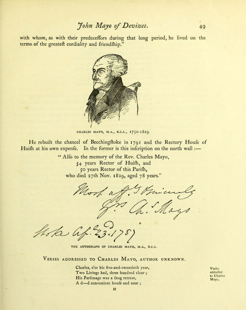 with whom, as with their predecefTors during that long period, he lived on the terms of the greateft cordiality and friendfhip.” CHARLES MAYO, M.A., B.C.L., I75O-1829. He rebuilt the chancel of Beechingftoke in 1791 and the Rectory Houfe of Huifh at his own expenfe. In the former is this infcription on the north wall :— “ Alfo to the memory of the Rev. Charles Mayo, 54 years Rector of Huifh, and 50 years Rector of this Parilh, who died 27th Nov. 1829, aged 78 years.” THE AUTOGRAPH OF CHARLES MAYO, M.A., B.C.L. Verses addressed to Charles Mayo, author unknown. Charles, e’er his five-and-twentieth year. Two Livings had, three hundred clear ; His Parfonage was a fnug retreat, A d—d convenient houfe and neat ; Verfes addrefled to Charles Mayo, H