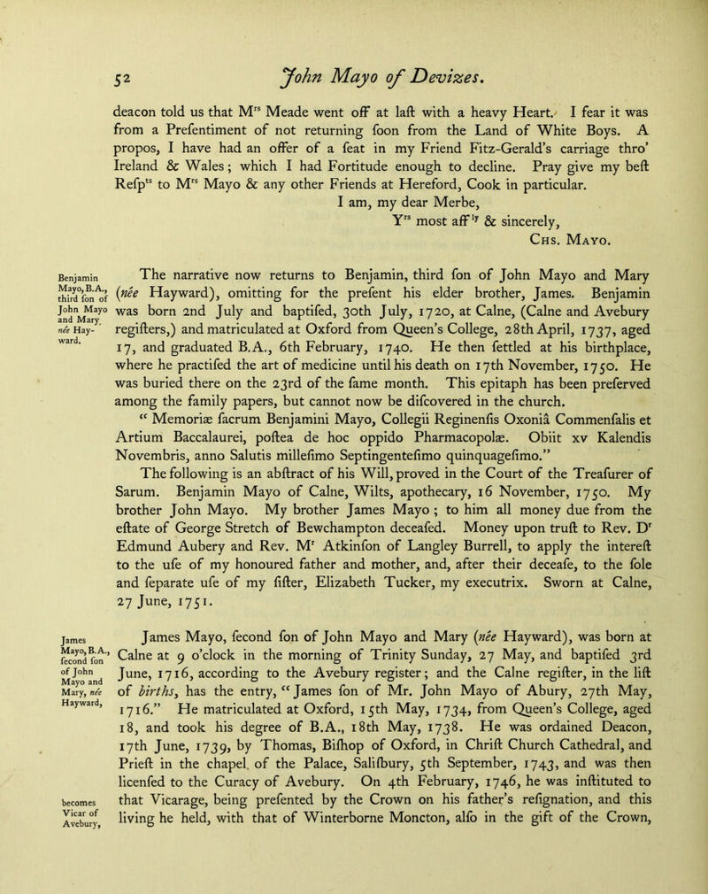 Benjamin Mayo, B. A., third Ton of John Mayo and Mary nee Hay- ward. James Mayo, B. A., fecond fon of John Mayo and Mary, nee Hayward, becomes Vicar of Avebury, 52 John Mayo of Devizes. deacon told us that Mrs Meade went off at laft with a heavy Heart. I fear it was from a Prefentiment of not returning foon from the Land of White Boys. A propos, I have had an offer of a feat in my Friend Fitz-Gerald’s carriage thro’ Ireland & Wales; which I had Fortitude enough to decline. Pray give my belt Refpts to Mrs Mayo & any other Friends at Hereford, Cook in particular. I am, my dear Merbe, Yrs most affly & sincerely, Chs. Mayo. The narrative now returns to Benjamin, third fon of John Mayo and Mary {nee Hayward), omitting for the prefent his elder brother, James. Benjamin was born 2nd July and baptifed, 30th July, 1720, at Caine, (Caine and Avebury regifters,) and matriculated at Oxford from Queen’s College, 28th April, 1737, aged 17, and graduated B.A., 6th February, 1740. He then fettled at his birthplace, where he practifed the art of medicine until his death on 17th November, 1750. He was buried there on the 23rd of the fame month. This epitaph has been preferved among the family papers, but cannot now be difcovered in the church. <c Memoriae facrum Benjamini Mayo, Collegii Reginenfis Oxonia Commenfalis et Artium Baccalaurei, poftea de hoc oppido Pharmacopolae. Obiit xv Kalendis Novembris, anno Salutis millefimo Septingentefimo quinquagefimo.” The following is an abftract of his Will, proved in the Court of the Treafurer of Sarum. Benjamin Mayo of Caine, Wilts, apothecary, 16 November, 1750. My brother John Mayo. My brother James Mayo ; to him all money due from the eftate of George Stretch of Bewchampton deceafed. Money upon truft to Rev. Dr Edmund Aubery and Rev. Mr Atkinfon of Langley Burrell, to apply the intereft to the ufe of my honoured father and mother, and, after their deceafe, to the foie and feparate ufe of my lifter, Elizabeth Tucker, my executrix. Sworn at Caine, 27 June, 1751. James Mayo, fecond fon of John Mayo and Mary {nee Hayward), was born at Caine at 9 o’clock in the morning of Trinity Sunday, 27 May, and baptifed 3rd June, 1716, according to the Avebury register; and the Caine regifter, in the lift of births, has the entry, “ James fon of Mr. John Mayo of Abury, 27th May, 1716.” He matriculated at Oxford, 15th May, 1734, from Queen’s College, aged 18, and took his degree of B.A., 18th May, 1738. He was ordained Deacon, 17th June, 1739, by Thomas, Bilhop of Oxford, in Chrift Church Cathedral, and Prieft in the chapel of the Palace, Salilbury, 5th September, 1743, and was then licenfed to the Curacy of Avebury. On 4th February, 1746, he was inftituted to that Vicarage, being prefented by the Crown on his father’s refignation, and this living he held, with that of Winterborne Moncton, allb in the gift of the Crown,