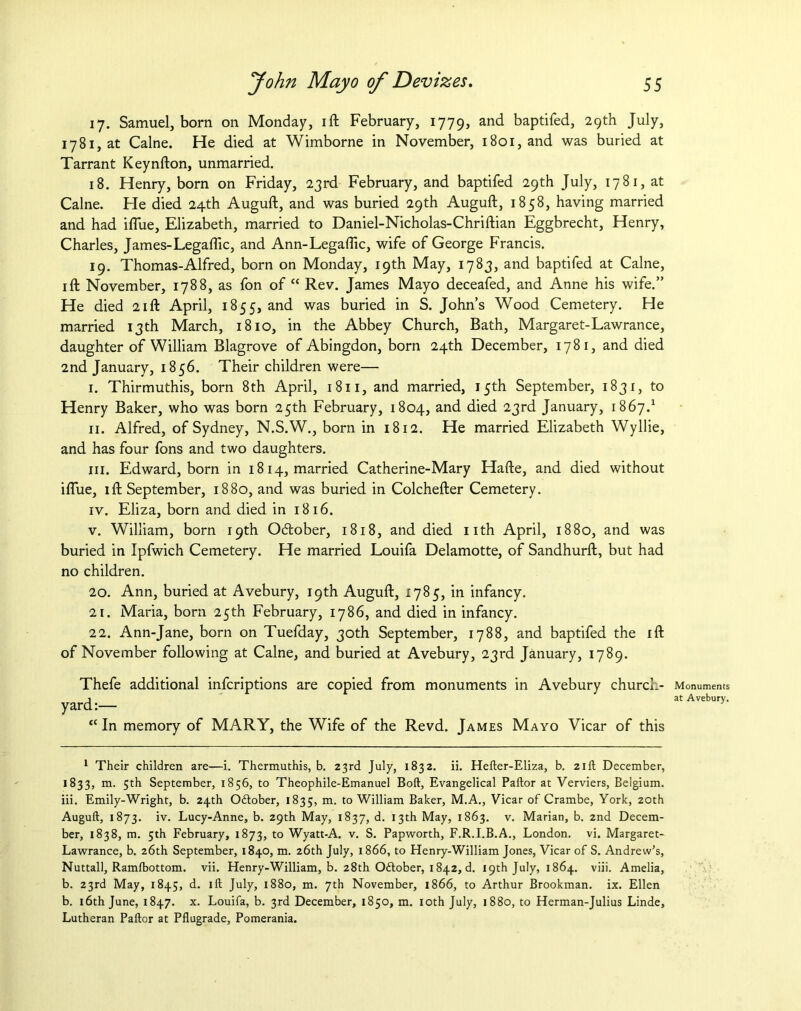 17. Samuel, born on Monday, ift February, 1779, and baptifed, 29th July, 1781, at Caine. He died at Wimborne in November, 1801, and was buried at Tarrant Keynfton, unmarried. 18. Henry, born on Friday, 23rd February, and baptifed 29th July, 1781, at Caine. He died 24th Auguft, and was buried 29th Auguft, 1858, having married and had iflue, Elizabeth, married to Daniel-Nicholas-Chriftian Eggbrecht, Henry, Charles, James-Legaflic, and Ann-Legaflic, wife of George Francis. 19. Thomas-Alfred, born on Monday, 19th May, 1783, and baptifed at Caine, ift November, 1788, as fon of “ Rev. James Mayo deceafed, and Anne his wife.” He died 21ft April, 1855, and was buried in S. John’s Wood Cemetery. He married 13 th March, 1810, in the Abbey Church, Bath, Margaret-Lawrance, daughter of William Blagrove of Abingdon, born 24th December, 1781, and died 2nd January, 1856. Their children were— I. Thirmuthis, born 8th April, 1811, and married, 15th September, 1831, to Henry Baker, who was born 25th February, 1804, and died 23rd January, 1867.1 II. Alfred, of Sydney, N.S.W., born in 1812. He married Elizabeth Wyllie, and has four fons and two daughters. hi. Edward, born in 1814, married Catherine-Mary Hade, and died without iflue, ift September, 1880, and was buried in Colchefter Cemetery. iv. Eliza, born and died in 1816. v. William, born 19th Oftober, 1818, and died nth April, 1880, and was buried in Ipfwich Cemetery. He married Louifa Delamotte, of Sandhurft, but had no children. 20. Ann, buried at Avebury, 19th Auguft, 1785, in infancy. 21. Maria, born 25th February, 1786, and died in infancy. 22. Ann-Jane, born on Tuefday, 30th September, 1788, and baptifed the ift of November following at Caine, and buried at Avebury, 23rd January, 1789. Thefe additional infcriptions are copied from monuments in Avebury church- yard :— “ In memory of MARY, the Wife of the Revd. James Mayo Vicar of this 1 Their children are—i. Thermuthis, b. 23rd July, 1832. ii. Hefter-Eliza, b. 21ft December, 1833, m. 5th September, 1856, to Theophile-Emanuel Boll, Evangelical Pallor at Verviers, Belgium, iii. Emily-Wright, b. 24th Odlober, 1835, m- t0 William Baker, M.A., Vicar of Crambe, York, 20th Auguft, 1873. iv. Lucy-Anne, b. 29th May, 1837, d. 13th May, 1863. v. Marian, b. 2nd Decem- ber, 1838, m. 5th February, 1873, to Wyatt-A. v. S. Papworth, F.R.I.B.A., London, vi. Margaret- Lawrance, b. 26th September, 1840, m. 26th July, 1866, to Henry-William Jones, Vicar of S. Andrew’s, Nuttall, Ramlbottom. vii. Henry-William, b. 28th Odtober, 1842, d. 19th July, 1864. viii. Amelia, b. 23rd May, 1845, d. ill July, 1880, m. 7th November, 1866, to Arthur Brookman. ix. Ellen b. 16th June, 1847. x. Louifa, b. 3rd December, 1850, m. loth July, 1880, to Herman-Julius Linde, Lutheran Pallor at Pflugrade, Pomerania. Monuments at Avebury.