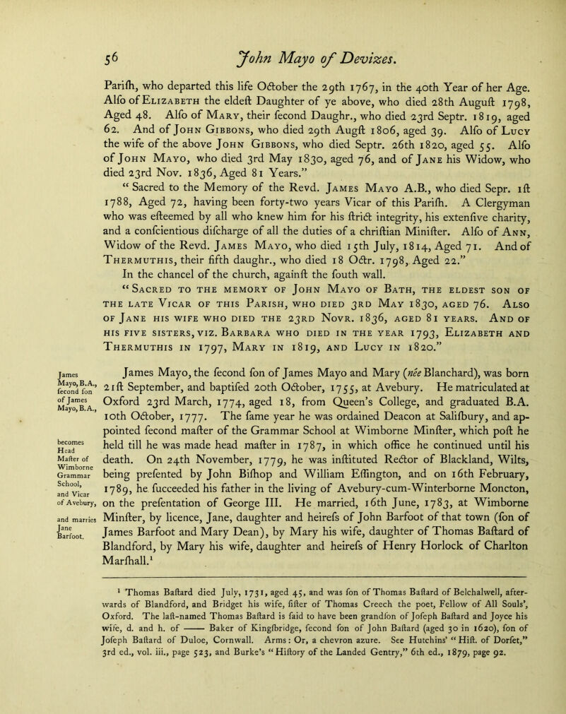 James Mayo, B. A., fecond fon of James Mayo, B. A., becomes Head Mafter of Wimborne Grammar School, and Vicar of Avebury, and marries Jane Barfoot. 56 fohn Mayo of Devizes. Parilh, who departed this life October the 29th 1767, in the 40th Year of her Age. Alfo of Elizabeth the eldeft Daughter of ye above, who died 28th Auguft 1798, Aged 48. Alfo of Mary, their fecond Daughr., who died 23rd Septr. 1819, aged 62. And of John Gibbons, who died 29th Augft 1806, aged 39. Alfo of Lucy the wife of the above John Gibbons, who died Septr. 26th 1820, aged 55. Alfo of John Mayo, who died 3rd May 1830, aged 76, and of Jane his Widow, who died 23rd Nov. 1836, Aged 81 Years.” “ Sacred to the Memory of the Revd. James Mayo A.B., who died Sepr. ift 1788, Aged 72, having been forty-two years Vicar of this Parifh. A Clergyman who was efteemed by all who knew him for his ftrift integrity, his extenfive charity, and a confcientious difcharge of all the duties of a chriftian Minifter. Alfo of Ann, Widow of the Revd. James Mayo, who died 15th July, 1814, Aged 71. And of Thermuthis, their fifth daughr., who died 18 O&r. 1798, Aged 22.” In the chancel of the church, againft the fouth wall. “Sacred to the memory of John Mayo of Bath, the eldest son of THE LATE VlCAR OF THIS PARISH, WHO DIED 3RD May 1830, AGED J6. ALSO of Jane his wife who died the 23RD Novr. 1836, aged 81 years. And of his five sisters, viz. Barbara who died in the year 1793, Elizabeth and Thermuthis in 1797, Mary in 1819, and Lucy in 1820.” James Mayo, the fecond fon of James Mayo and Mary {nee Blanchard), was born 21 ft September, and baptifed 20th October, 1755, at Avebury. He matriculated at Oxford 23rd March, 1774, aged 18, from Queen’s College, and graduated B.A. 10th O&ober, 1777. The fame year he was ordained Deacon at Salilbury, and ap- pointed fecond mafter of the Grammar School at Wimborne Minfter, which poft he held till he was made head mafter in 1787, in which office he continued until his death. On 24th November, 1779, was hiftituted Re&or of Blackland, Wilts, being prefented by John Biffiop and William Effington, and on 16th February, 1789, he fucceeded his father in the living of Avebury-cum-Winterborne Moncton, on the prefentation of George III. He married, 16th June, 1783, at Wimborne Minfter, by licence, Jane, daughter and heirefs of John Barfoot of that town (fon of James Barfoot and Mary Dean), by Mary his wife, daughter of Thomas Baftard of Blandford, by Mary his wife, daughter and heirefs of Henry Horlock of Charlton Marlhall.1 1 Thomas Baftard died July, 1731, aged 45, and was fon of Thomas Baftard of Belchalwell, after- wards of Blandford, and Bridget his wife, filler of Thomas Creech the poet, Fellow of All Souls’, Oxford. The laft-named Thomas Baftard is faid to have been grandfon of Jofeph Baftard and Joyce his wife, d. and h. of Baker of Kinglbridge, fecond fon of John Baftard (aged 30 in 1620), fon of Jofeph Baftard of Duloe, Cornwall. Arms: Or, a chevron azure. See Hutchins’ “ Hill, of Dorfet,” 3rd ed., vol. iii., page 523, and Burke’s “Hiftory of the Landed Gentry,” 6th ed., 1879, Pa8e 92-