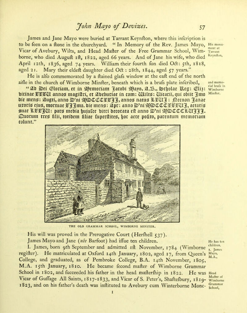 James and Jane Mayo were buried at Tarrant Keynfton, where this infcription is to be feen on a ftone in the churchyard. “ In Memory of the Rev. James Mayo, Vicar of Avebury, Wilts, and Head Mafter of the Free Grammar School, Wim- borne, who died Auguft ift, 1822, aged 66 years. And of Jane his wife, who died April 12th, 1836, aged 74 years. William their fourth fon died 06t: 5th, 1818, aged 21. Mary their eldeft daughter died Odd : 28th, 1844, aged 57 years.” He is alfo commemorated by a ftained glafs window at the eaft end of the north aifle in the church of Wimborne Minfter, beneath which is a brafs plate infcribed, “SID 2Det (Bloriam, et ttt Sl^emonam Jlacolu 9t£apo, s>cljolae Ken;: (Elt'j: tu'ctnae JE3£%Wi annos matjiftri, et £deburtae fit com: (lillilts: (Ui'cacu, qut obu't Jmo Die mens: £ugti', anno 2D’nt annos natus JLSBWL'i: J^ccnon JJanae tycon'g cjus, mortuae oilmen Die mens: apt: anno 2D’nt 9^3DCCC5fTT2ll31, aetatts suae pars media fjuj'uCce turn' decotata eft anno HD’nt Quotum ttes filt't, totident filiae Cuperftttes, Ijoc aece poftto, patentum memoctam coltmt.” THE OLD GRAMMAR SCHOOL, WIMBORNE MINSTER. His will was proved in the Prerogative Court (Herfhell 537). James Mayo and Jane (nee Barfoot) had iftue ten children. I. James, born 9th September and admitted ift November, 1784 (Wimborne regifter). He matriculated at Oxford 14th January, 1802, aged 17, from Queen’s College, and graduated, as of Pembroke College, B.A. 14th November, 1805, M.A. 15th January, 1810. He became fecond mafter of Wimborne Grammar School in 1802, and fucceeded his father in the head mafterlhip in 1822. He was Vicar of Guflage All Saints, 1817-1833, and Vicar of S. Peter’s, Shaftefbury, 1819- 1823, and on his father’s death was instituted to Avebury cum Winterborne Monc- 1 His monu- ment at Tarrant Keynfton, and memo- rial brafs in Wimborne Minfter. He has ten children. I. James Mayo, M.A., Head Mafter of Wimborne Grammar School,