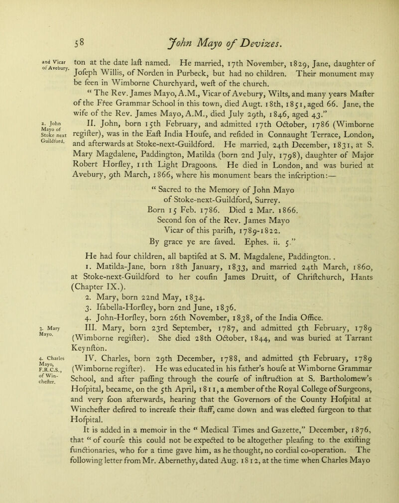 and Vicar ot Avebury 2. John Mayo of Stoke next Guildford. 3. Mary Mayo. 4. Charles Mayo, F.R.C.S., of Win- chefter. 58 John Mayo of Devizes. ton at the date laft named. He married, 17th November, 1829, Jane, daughter of Jofeph Willis, of Norden in Purbeck, but had no children. Their monument may be feen in Wimborne Churchyard, weft of the church. C£ The Rev. James Mayo, A.M., Vicar of Avebury, Wilts, and many years Mafter of the Ffee Grammar School in this town, died Augt. 18th, 1851, aged 66. Jane, the wife of the Rev. James Mayo, A.M., died July 29th, 1846, aged 43.” II. John, born 15th February, and admitted 17th Odtober, 1786 (Wimborne regifter), was in the Eaft India Houfe, and refided in Connaught Terrace, London, and afterwards at Stoke-next-Guildford. He married, 24th December, 1831, at S. Mary Magdalene, Paddington, Matilda (born 2nd July, 1798), daughter of Major Robert Horfley, nth Light Dragoons. He died in London, and was buried at Avebury, 9th March, 1866, where his monument bears the infcription:— “ Sacred to the Memory of John Mayo of Stoke-next-Guildford, Surrey. Born 15 Feb. 1786. Died 2 Mar. 1866. Second fon of the Rev. James Mayo Vicar of this parifh, 1789-1822. By grace ye are faved. Ephes. ii. 5.” He had four children, all baptifed at S. M. Magdalene, Paddington.. 1. Matilda-Jane, born 18th January, 1833, and married 24th March, i860, at Stoke-next-Guildford to her coufin James Druitt, of Chriftchurch, Hants (Chapter IX.). 2. Mary, born 22nd May, 1834. 3. Ifabella-Horfley, born 2nd June, 1836. 4. John-Horfley, born 26th November, 1838, of the India Office. III. Mary, born 23rd September, 1787, and admitted 5th February, 1789 (Wimborne regifter). She died 28th Odlober, 1844, and was buried at Tarrant Keynfton. IV. Charles, born 29th December, 1788, and admitted 5th February, 1789 (Wimborne regifter). He was educated in his father’s houfe at Wimborne Grammar School, and after paffing through the courfe of inftrudlion at S. Bartholomew’s Hofpital, became, on the 5 th April, 1811, a member of the Royal College of Surgeons, and very foon afterwards, hearing that the Governors of the County Hofpital at Winchefter defired to increafe their ftaff, came down and was eledted furgeon to that Hofpital. It is added in a memoir in the K Medical Times and Gazette,” December, 1 876, that “ of courfe this could not be expedted to be altogether pleafing to the exifting functionaries, who for a time gave him, as he thought, no cordial co-operation. The following letter from Mr. Abernethy, dated Aug. 1812, at the time when Charles Mayo