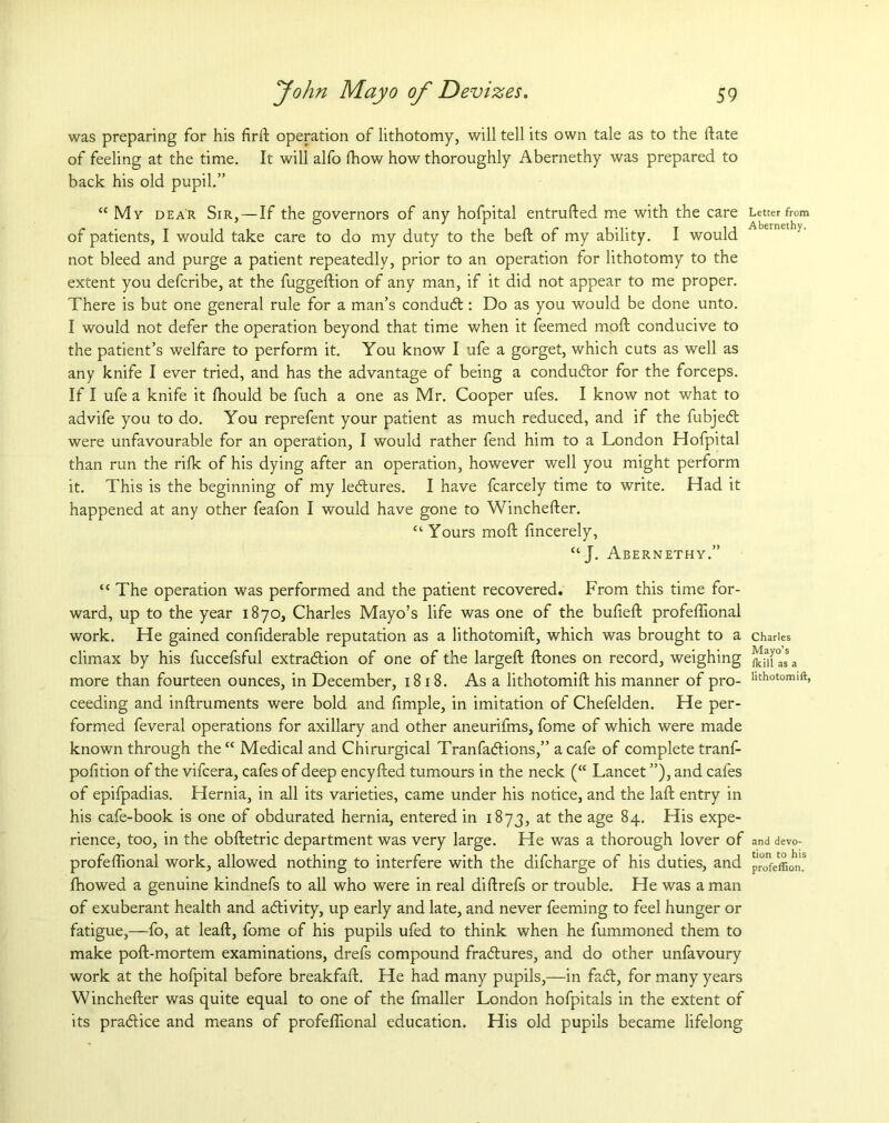 was preparing for his firft operation of lithotomy, will tell its own tale as to the ftate of feeling at the time. It will alfo (how how thoroughly Abernethy was prepared to back his old pupil.” “ My dear Sir, — If the governors of any hofpital entrufted me with the care Letter from of patients, I would take care to do my duty to the belt of my ability. I would not bleed and purge a patient repeatedly, prior to an operation for lithotomy to the extent you defcribe, at the fuggeftion of any man, if it did not appear to me proper. There is but one general rule for a man’s condubt: Do as you would be done unto. I would not defer the operation beyond that time when it feemed moft conducive to the patient’s welfare to perform it. You know I ufe a gorget, which cuts as well as any knife I ever tried, and has the advantage of being a conductor for the forceps. If I ufe a knife it fhould be fuch a one as Mr. Cooper ufes. I know not what to advife you to do. You reprefent your patient as much reduced, and if the fubjebt were unfavourable for an operation, I would rather fend him to a London Hofpital than run the rifk of his dying after an operation, however well you might perform it. This is the beginning of my lebtures. I have fcarcely time to write. Had it happened at any other feafon I would have gone to Winchefter. “ Yours moft fincerely, c‘ J. Abernethy.” “ The operation was performed and the patient recovered. From this time for- ward, up to the year 1870, Charles Mayo’s life was one of the bufieft profeftional work. He gained confiderable reputation as a lithotomift, which was brought to a Charles climax by his fuccefsful extraction of one of the largeft ftones on record, weighing ]^[0a3sa more than fourteen ounces, in December, 1818. Asa lithotomift his manner of pro- nthotomift> ceeding and inftruments were bold and ftmple, in imitation of Chefelden. He per- formed feveral operations for axillary and other aneurifms, fome of which were made known through the “ Medical and Chirurgical Tranfabtions,” a cafe of complete tranf- pofttion of the vifcera, cafes of deep encyfted tumours in the neck (“ Lancet ”), and cafes of epifpadias. Hernia, in all its varieties, came under his notice, and the laft entry in his cafe-book is one of obdurated hernia, entered in 1873, at the age 84. His expe- rience, too, in the obftetric department was very large. He was a thorough lover of and devo- profeftional work, allowed nothing to interfere with the difcharge of his duties, and pr°0ViwS fhowed a genuine kindnefs to all who were in real diftrefs or trouble. He was a man of exuberant health and ablivity, up early and late, and never feeming to feel hunger or fatigue,—fo, at leaft, fome of his pupils ufed to think when he fummoned them to make poft-mortem examinations, drefs compound frablures, and do other unfavoury work at the hofpital before breakfaft. He had many pupils,—in fabt, for many years Winchefter was quite equal to one of the fmaller London hofpitals in the extent of its prabtice and means of profeftional education. His old pupils became lifelong