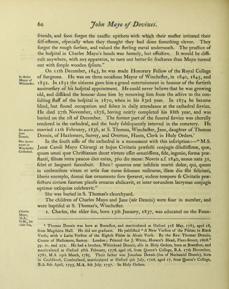 Is thrice Mayor of Winchefter. He marries Jane Dennis. Her monu- ment in Winchefter Cathedral. Charles Mayo, M.A., D.M., his elder fon, friends, and foon forgot the cauftic epithets with which their mafter irritated their felf-efteem, efpecially when they thought they had done fomething clever. They forgot the rough furface, and valued the fterling metal underneath. The pradlice of the hofpital in Charles Mayo’s hands was homely, but effective. It would be diffi- cult anywhere, with any apparatus, to turn out better fet fradlures than Mayo turned out with fimple wooden fplints.” On nth December, 1843, he was made Honorary Fellow of the Royal College of Surgeons. He was on three occafions Mayor of Winchefter, in 1840, 1845, and 1852. In 18 51 the citizens gave him a grand entertainment in honour of the fortieth anniverfary of his hofpital appointment. He could never believe that he was growing old, and difliked the honour done him by removing him from the adtive to the con- fulting ftaff of the hofpital in 1870, when in his 83rd year. In 1874 he became blind, but found occupation and folace in daily attendance at the cathedral fervice. He died 27th November, 1876, having nearly completed his 88th year, and was buried on the ift of December. The former part of the funeral fervice was chorally rendered in the cathedral, and the body fubfequently interred in the cemetery. He married nth February, 1836, at S. Thomas, Winchefter, Jane, daughter of Thomas Dennis, of Hazlemere, Surrey, and Overton, Hants, Clerk in Holy Orders.1 I11 the fouth aifle of the cathedral is a monument with this infcription:—“M.S. Janas Caroli Mayo Chirurgi et hujus Civitatis prasfe&i conjugis diledtiffimas, quae, quum omni quas Chriftianam decet virtute eftet ornatiffima, fide, ingenio, forma pras- ftanti, filium intra paucos dies enixa, 3tio die mens: Novris a.f 1840, annos nata 31, febri et languori fuccubuit. Eheu ! quantus erat infelicis mariti dolor, qui, quum in umbratilem vitam et artis fuae curas folennes rediturus, illam diu fibi felicitati, liberis exemplo, domui fuae ornamento fore fperaret, eodem tempore fe Civitatis prae- fecftura civium fuorum plaufu ornatus abdicavit, et inter eorundem lacrymas conjugis optimas exfequias celebravit.” She was buried in S. Thomas’s churchyard. The children of Charles Mayo and Jane (nee Dennis) were four in number, and were baptifed at S. Thomas’s, Winchefter. 1. Charles, the elder fon, born 13th January, 1837, was educated on the Foun- 1 Thomas Dennis was born at Bramfhot, and matriculated at Oxford 31ft May, 1783, aged 18, from Magdalen Hall. He did not graduate. He publifhed “A New Verfion of the Pfalms in Blank Verfe, with a Latin Verfion of the Eighth Pfalm in Alcaic Verfe. By the Rev. Thomas Dennis, Curate of Haflemere, Surrey. London; Printed for J. White, Horace’s Head, Fleet-Street, 1808.” pp. iv. and 272. He had a brother, Whitehead Dennis, alfo in Holy Orders, born at Bramfhot, and matriculated at Oxford 26th February, 1778, aged 16, from Queen’s College, B.A. 17th December, 1781, M.A. 19th March, 1785. Their father was Jonathan Dennis (fon of Nathaniel Dennis), born in Cauldbeck, Cumberland, matriculated at Oxford 9th July, 1728, aged 17, from Queen’s College, B.A. 6th April, 1733, M.A. 8th July, 1737. In Holy Orders.