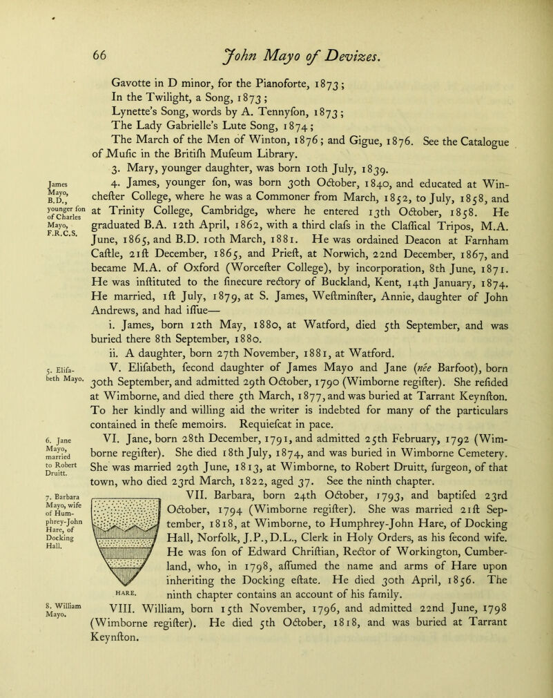 James Mayo, B.D., younger fon of Charles Mayo, F.R.C.S. 5. Elifa- beth Mayo. 6. Jane Mayo, married to Robert Druitt. 7. Barbara Mayo, wife of Hum- phrey-John Hare, of Docking Hall. 8. William Mayo. Gavotte in D minor, for the Pianoforte, 1873; In the Twilight, a Song, 1873 ; Lynette’s Song, words by A. Tennyfon, 1873 ; The Lady Gabrielle’s Lute Song, 1874; The March of the Men of Winton, 1876 ; and Gigue, 1876. See the Catalogue of Muftc in the Britifh Mufeum Library. 3. Mary, younger daughter, was born 10th July, 1839. 4. James, younger fon, was born 30th Obtober, 1840, and educated at Win- chefter College, where he was a Commoner from March, 1852, to July, 1858, and at Trinity College, Cambridge, where he entered 13th O&ober, 1858. He graduated B.A. 12th April, 1862, with a third clafs in the Claflical Tripos, M.A. June, 1865, and B.D. 10th March, 1881. He was ordained Deacon at Farnham Caftle, 21 ft December, 1865, and Prieft, at Norwich, 22nd December, 1867, and became M.A. of Oxford (Worcefter College), by incorporation, 8th June, 1871. He was inftituted to the finecure rebtory of Buckland, Kent, 14th January, 1874. He married, ift July, 1879, at S. James, Weftminfter, Annie, daughter of John Andrews, and had iftiie— i. James, born 12th May, 1880, at Watford, died 5th September, and was buried there 8th September, 1880. ii. A daughter, born 27th November, 1881, at Watford. V. Elifabeth, fecond daughter of James Mayo and Jane (nee Barfoot), born 30th September, and admitted 29th October, 1790 (Wimborne regifter). She reftded at Wimborne, and died there 5th March, 1877, and was buried at Tarrant Keynfton. To her kindly and willing aid the writer is indebted for many of the particulars contained in thefe memoirs. Requiefcat in pace. VI. Jane, born 28th December, 1791, and admitted 25th February, 1792 (Wim- borne regifter). She died 18th July, 1874, and was buried in Wimborne Cemetery. She was married 29th June, 1813, at Wimborne, to Robert Druitt, furgeon, of that town, who died 23rd March, 1822, aged 37. See the ninth chapter. VII. Barbara, born 24th Obtober, 1793, and baptifed 23rd Obtober, 1794 (Wimborne regifter). She was married 21ft Sep- tember, 1818, at Wimborne, to Humphrey-John Hare, of Docking Hall, Norfolk, J.P.,D.L., Clerk in Holy Orders, as his fecond wife. He was fon of Edward Chriftian, Rebtor of Workington, Cumber- land, who, in 1798, aflumed the name and arms of Hare upon inheriting the Docking eftate. He died 30th April, 1856. The ninth chapter contains an account of his family. VIII. William, born 15th November, 1796, and admitted 22nd June, 1798 (Wimborne regifter). He died 5th Obtober, 1818, and was buried at Tarrant Keynfton.