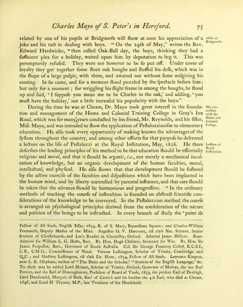 related by one of his pupils at Bridgnorth will fhow at once his appreciation of a joke and his taft in dealing with boys. “ On the 29th of May,” writes the Rev. Edward Hardwicke, “ then called Oak-Ball day, the boys, thinking they had a fufficient plea for a holiday, waited upon him by deputation to beg it. This was peremptorily refufed. They were not however to be fo put off. Under cover of loyalty they got together fome flout oak boughs and fluffed his defk, which was in the fhape of a large pulpit, with them, and awaited not without fome mifgiving his coming. In he came, and for a moment flood puzzled by the fpedlacle before him; but only for a moment ; for wriggling his flight frame in among the boughs, he flood up and faid, c I fuppofe you mean me to be Charles in the oak,’ and adding, ‘ you mufl have the holiday,’ not a little increafed his popularity with the boys.” During the time he was at Cheam, Dr. Mayo took great interefl in the founda- tion and management of the Home and Colonial Training College in Gray’s Inn Road, which was for many^years conducted by his friend, Mr. Reynolds, and his filler, Mifs Mayo, and was intended to fhow the application of Peflalozzianifm to elementary education. He alfo took every opportunity of making known the advantages of the fyflem throughout the country, and among other efforts for that purpofe he delivered a ledlure on the life of Peflalozzi at the Royal Inflitution, May, 1826. He there defcribes the leading principles of his method to be that education fhould be effentially religious and moral, and that it fhould be organic, i.e., not merely a mechanical incul- cation of knowledge, but an organic development of the human faculties, moral, intellectual, and phyfical. He alfo fhows that that development fhould be foflered by the aCtive exercife of the faculties and difpofitions which have been implanted in the human mind, and by liberty controlled by parental influence, and that care fhould be taken that the advance fhould be harmonious and progreffive. “ In the ordinary methods of teaching the courfe of inflruClion is founded on abflraCl fcientific con- federations of the knowledge to be conveyed. In the Peflalozzian method the courfe is arranged on pfychological principles derived from the confederation of the nature and pofition of the beings to be inflruded. In every branch of fludy the c point de Fellow of All Souls, Englilh Eifay, 1854, R. of S. Mary, Bryanitone Square; and Charles-William Fremantle, Deputy Mailer of the Mint. Auguftus G. V. Harcourt, 1 ft clafs Nat. Science, Senior Student of Chriilchurch, and Lee’s Reader in Chemiilry, Oxford. Admiral James Hillyer. Rear- Admiral Sir William L. G. Hoile, Bart. Rt. Hon. Hugh Childers, Secretary for War. Rt. Hon. Sir James Ferguifon, Bart., Governor of South Auilralia. Col. Sir George Pomeroy Colley, K.C.S.I., C.B., C.M.G., Commiifioner of Natal. Vernon Lufhington, Scholar of Trinity, Cambridge, and QT. ; and Godfrey Lufhington, ift clafs Lit. Hum., 1854, Fellow of All Souls. Laurence Kington, now L. K. Oliphant, author of “The Duke and the Scholar,” “Sources of the Englilh Language,” &c. To thefe may be added Lord Hobart, Scholar of Trinity, Oxford, Governor of Madras, the late Earl Ferrers, and the Earl of Donoughmore, Prefident of Board of Trade, 1859, the prefent Earl of Denbigh, Lord Dundonald, Marquis of Bath, Earl of Carrick and his brother the 4th Earl, who died at Cheam, 1846, and Lord H. Thynne, M.P., late Treafurer of the Houfehold. while at Bridgnorth. His con- nexion with the Home and Colonial College. LeXure at Royal Inftitution.