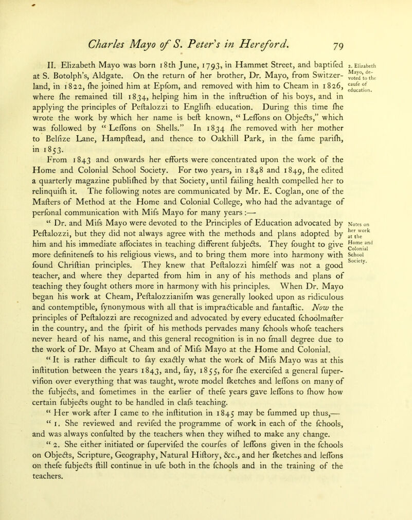 II. Elizabeth Mayo was born 18th June, 1793, in Hammet Street, and baptifed at S. Botolph’s, Aldgate. On the return of her brother, Dr. Mayo, from Switzer- land, in 1822, fhe joined him at Epfom, and removed with him to Cheam in 1826, where fhe remained till 1834, helping him in the inftruction of his boys, and in applying the principles of Peftalozzi to Englifh education. During this time fhe wrote the work by which her name is beft known, “ Leffons on Objects,” which was followed by “ LefTons on Shells.” In 1834 fhe removed with her mother to Belfize Lane, Hampftead, and thence to Oakhill Park, in the fame parifh, in 1853. From 1843 and onwards her efforts were concentrated upon the work of the Home and Colonial School Society. For two years, in 1848 and 1849, fhe edited a quarterly magazine publifhed by that Society, until failing health compelled her to relinquifh it. The following notes are communicated by Mr. E. Coglan, one of the Mafters of Method at the Home and Colonial College, who had the advantage of perfonal communication with Mifs Mayo for many years :—• “ Dr. and Mifs Mayo were devoted to the Principles of Education advocated by Peftalozzi, but they did not always agree with the methods and plans adopted by him and his immediate affociates in teaching different fubjects. They fought to give more definitenefs to his religious views, and to bring them more into harmony with found Chriftian principles. They knew that Peftalozzi himfelf was not a good teacher, and where they departed from him in any of his methods and plans of teaching they fought others more in harmony with his principles. When Dr. Mayo began his work at Cheam, Peftalozzianifm was generally looked upon as ridiculous and contemptible, fynonymous with all that is impracticable and fantaftic. Now the principles of Peftalozzi are recognized and advocated by every educated fchoolmafter in the country, and the fpirit of his methods pervades many fchools whofe teachers never heard of his name, and this general recognition is in no fmall degree due to the work of Dr. Mayo at Cheam and of Mifs Mayo at the Home and Colonial. “ It is rather difficult to fay exactly what the work of Mifs Mayo was at this inftitution between the years 1843, and, fay, 1855, for fhe exercifed a general fuper- vifion over everything that was taught, wrote model fketches and leffons on many of the fubjects, and fometimes in the earlier of thefe years gave leffons to fhow how certain fubjects ought to be handled in clafs teaching. “ Her work after I came to the inftitution in 1845 may be fummed up thus,— “ 1. She reviewed and revifed the programme of work in each of the fchools, and was always confulted by the teachers when they wifhed to make any change. “ 2. She either initiated or fupervifed the courfes of leffons given in the fchools on Objects, Scripture, Geography, Natural Hiftory, &c., and her fketches and leffons on thefe fubjects ftill continue in ufe both in the fchools and in the training of the teachers. 2. Elizabeth Mayo, de- voted to the caufe of education. Notes on her work at the Home and Colonial School Society.