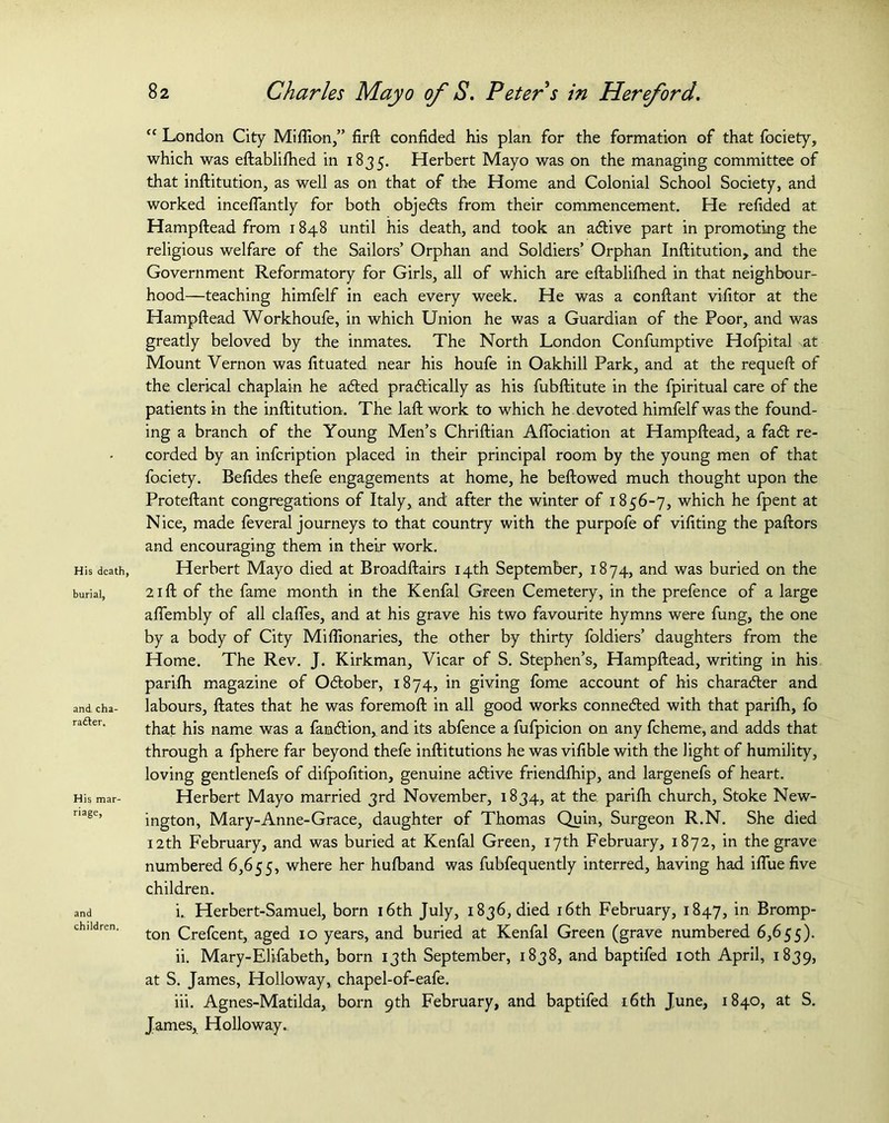 His death, burial, and cha- rafter. His mar- riage, and children. <c London City Million,” firft confided his plan for the formation of that fociety, which was eftablifhed in 1835. Herbert Mayo was on the managing committee of that inftitution, as well as on that of the Home and Colonial School Society, and worked inceflantly for both objedts from their commencement. He refided at Hampftead from 1848 until his death, and took an adtive part in promoting the religious welfare of the Sailors’ Orphan and Soldiers’ Orphan Inftitution, and the Government Reformatory for Girls, all of which are eftablifhed in that neighbour- hood—teaching himfelf in each every week. He was a conftant vifitor at the Hampftead Workhoufe, in which Union he was a Guardian of the Poor, and was greatly beloved by the inmates. The North London Confumptive Hofpital at Mount Vernon was fituated near his houfe in Oakhill Park, and at the requeft of the clerical chaplain he adted pradtically as his fubftitute in the fpiritual care of the patients in the inftitution. The laft work to which he devoted himfelf was the found- ing a branch of the Young Men’s Chriftian Aflociation at Hampftead, a fadt re- corded by an infcription placed in their principal room by the young men of that fociety. Befides thefe engagements at home, he beftowed much thought upon the Proteftant congregations of Italy, and after the winter of 1856-7, which he fpent at Nice, made feveral journeys to that country with the purpofe of vifiting the paftors and encouraging them in their work. Herbert Mayo died at Broadftairs 14th September, 1874, and was buried on the 21 ft of the fame month in the Kenfal Green Cemetery, in the prefence of a large aftembly of all clafles, and at his grave his two favourite hymns were fung, the one by a body of City Miflionaries, the other by thirty foldiers’ daughters from the Home. The Rev. J. Kirkman, Vicar of S. Stephen’s, Hampftead, writing in his parifh. magazine of Odtober, 1874, in giving fome account of his charadler and labours, ftates that he was foremoft in all good works connedled with that parifli, fo that his name was a famdlion, and its abfence a fufpicion on any fcheme, and adds that through a fphere far beyond thefe inftitutions he was vifible with the light of humility, loving gentlenefs of difpofition, genuine adtive friendlhip, and largenefs of heart. Herbert Mayo married 3rd November, 1834, at the parifh church. Stoke New- ington, Mary-Anne-Grace, daughter of Thomas Quin, Surgeon R.N. She died 12th February, and was buried at Kenfal Green, 17th February, 1872, in the grave numbered 6,655, where her hufband was fubfequently interred, having had ifiue five children. i. , Herbert-Samuel, born 16th July, 1836, died 16th February, 1847, in Bromp- ton Crefcent, aged 10 years, and buried at Kenfal Green (grave numbered 6,655). ii. Mary-Elifabeth, born 13th September, 1838, and baptifed 10th April, 1839, at S. James, Holloway, chapel-of-eafe. iii. Agnes-Matilda, born 9th February, and baptifed 16th June, 1840, at S. James, Holloway.