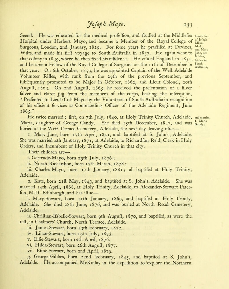 Seend. He was educated for the medical profeflion, and ftudied at the Middlefex Hofpital under Herbert Mayo, and became a Member of the Royal College of Surgeons, London, 2nd January, 1829. For fome years he pradtifed at Devizes, Wilts, and made his firft voyage to South Auftralia in 1837. He again went to that colony in 1839, where he then fixed his refidence. He vifited England in 1851, and became a Fellow of the Royal College of Surgeons on the 1 ith of December in that year. On 6th Odtober, 1859, he was appointed Captain of the Weft Adelaide Volunteer Rifles, with rank from the 29th of the previous September, and fubfequently promoted to be Major in Odtober, 1862, and Lieut. Colonel, 20th Auguft, 1863. On 2nd Auguft, 1865, he received the prefentation of a filver falver and claret jug from the members of the corps, bearing the infcription, “ Prefented to Lieut: Col: Mayo by the Volunteers of South Auftralia in recognition of his efficient fervices as Commanding Officer of the Adelaide Regiment, June 1865.” He twice married ; firft, on 7th July, 1840, at Holy Trinity Church, Adelaide, Maria, daughter of George Gandy. She died 15th December, 1847, and was buried at the Weft Terrace Cemetery, Adelaide, the next day, leaving iflue— 1. Mary-Jane, born 17th April, 1841, and baptifed at S. John’s, Adelaide. She was married 4th January, 1871, at Adelaide, to Richardfon Reid, Clerk in Holy Orders, and Incumbent of Holy Trinity Church in that city. Their children are— 1. Gertrude-Mayo, born 29th July, 1876 ; ii. Norah-Richardfon, born 17th March, 1878; iii. Charles-Mayo, born 17th January, 1881 ; all baptifed at Holy Trinity, Adelaide. 2. Kate, born 21ft May, 1843, and baptifed at S. John’s, Adelaide. She was married 14th April, 1868, at Holy Trinity, Adelaide, to Alexander-Stewart Pater- fon, M.D. Edinburgh, and has iflue— i. Mary-Stewart, born nth January, 1869, and baptifed at Holy Trinity, Adelaide. She died 28th June, 1876, and was buried at North Road Cemetery, Adelaide. ii. Chriftian-Ifabelle-Stewart, born 9th Auguft, 1870, and baptifed, as were the reft, in Chalmers’ Church, North Terrace, Adelaide. iii. James-Stewart, born 13th February, 1872. iv. Lilian-Stewart, born 19th July, 1873. v. Elfie-Stewart, born 12th April, 1876. vi. Hilda-Stewart, born 26th Auguft, 1877. vii. Efme-Stewart, born 2nd April, 1879. 3. George-Gibbes, born 22nd February, 1845, and baptifed at S. John’s, Adelaide. He accompanied McKinlay in the expedition to explore the Northern fourth fon of Jofeph Mayo, M.A., and Mary- Jane, nee Gibbes, fettles in South Auftralia, and marries, I. Maria Gandy j