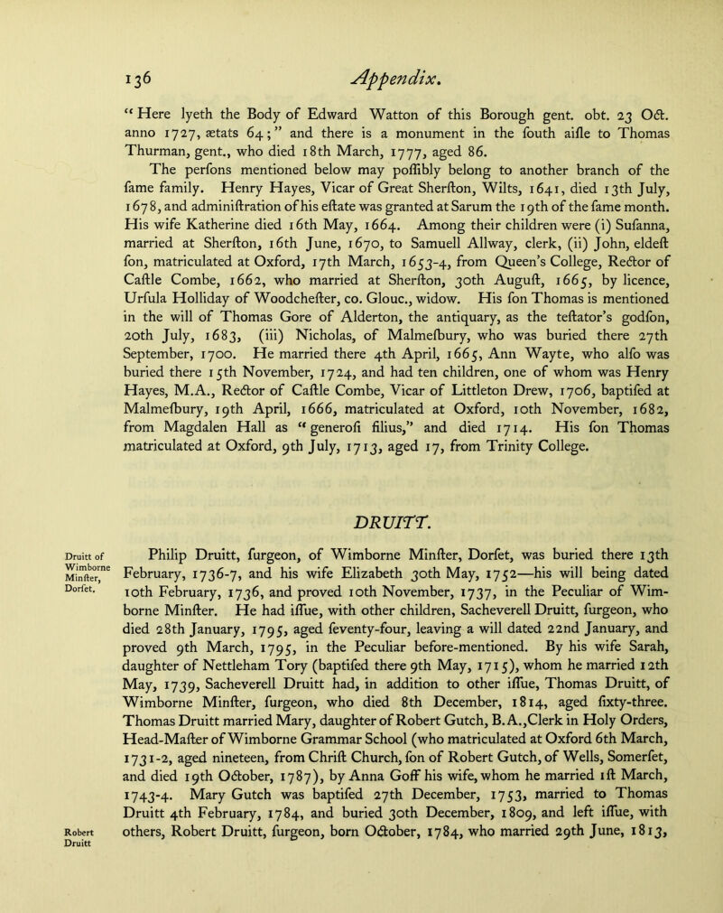 Druitt of Wimborne Minfter, Dorfet. Robert Druitt 136 Appendix. “ Here lyeth the Body of Edward Watton of this Borough gent. obt. 23 Od. anno 1727, aetats 64;” and there is a monument in the fouth aifle to Thomas Thurman, gent., who died 18th March, 1777, aged 86. The perfons mentioned below may poflibly belong to another branch of the fame family. Henry Hayes, Vicar of Great Sherfton, Wilts, 1641, died 13th July, 1678, and adminiftration of his eftate was granted at Sarum the 19th of the fame month. His wife Katherine died 16th May, 1664. Among their children were (i) Sufanna, married at Sherfton, 16th June, 1670, to Samuell Allway, clerk, (ii) John, eldeft fon, matriculated at Oxford, 17th March, 1653-4, from Queen’s College, Re&or of Caftle Combe, 1662, who married at Sherfton, 30th Auguft, 1665, by licence, Urfula Holliday of Woodchefter, co. Glouc., widow. His fon Thomas is mentioned in the will of Thomas Gore of Alderton, the antiquary, as the teftator’s godfon, 20th July, 1683, (iii) Nicholas, of Malmelbury, who was buried there 27th September, 1700. He married there 4th April, 1665, Ann Wayte, who alfo was buried there 15th November, 1724, and had ten children, one of whom was Henry Hayes, M.A., Recftor of Caftle Combe, Vicar of Littleton Drew, 1706, baptifed at Malmelbury, 19th April, 1666, matriculated at Oxford, roth November, 1682, from Magdalen Hall as “ generoli filius,” and died 1714. His fon Thomas matriculated at Oxford, 9th July, 1713, aged 17, from Trinity College. DRUITT. Philip Druitt, furgeon, of Wimborne Minfter, Dorfet, was buried there 13th February, 1736-7, and his wife Elizabeth 30th May, 1752—his will being dated 10th February, 1736, and proved 10th November, 1737, in the Peculiar of Wim- borne Minfter. He had iflue, with other children, Sacheverell Druitt, furgeon, who died 28th January, 1795, aged feventy-four, leaving a will dated 22nd January, and proved 9th March, 1795, in the Peculiar before-mentioned. By his wife Sarah, daughter of Nettleham Tory (baptifed there 9th May, 1715), whom he married 12th May, 1739, Sacheverell Druitt had, in addition to other iflue, Thomas Druitt, of Wimborne Minfter, furgeon, who died 8th December, 1814, aged ftxty-three. Thomas Druitt married Mary, daughter of Robert Gutch, B. A.,Clerk in Holy Orders, Head-Mafter of Wimborne Grammar School (who matriculated at Oxford 6th March, 1731-2, aged nineteen, from Chrift Church, fon of Robert Gutch, of Wells, Somerfet, and died 19th October, 1787), by Anna Goff his wife, whom he married ift March, 1743-4. Mary Gutch was baptifed 27th December, 1753, married to Thomas Druitt 4th February, 1784, and buried 30th December, 1809, and left iflue, with others, Robert Druitt, furgeon, born Odlober, 1784, who married 29th June, 1813,