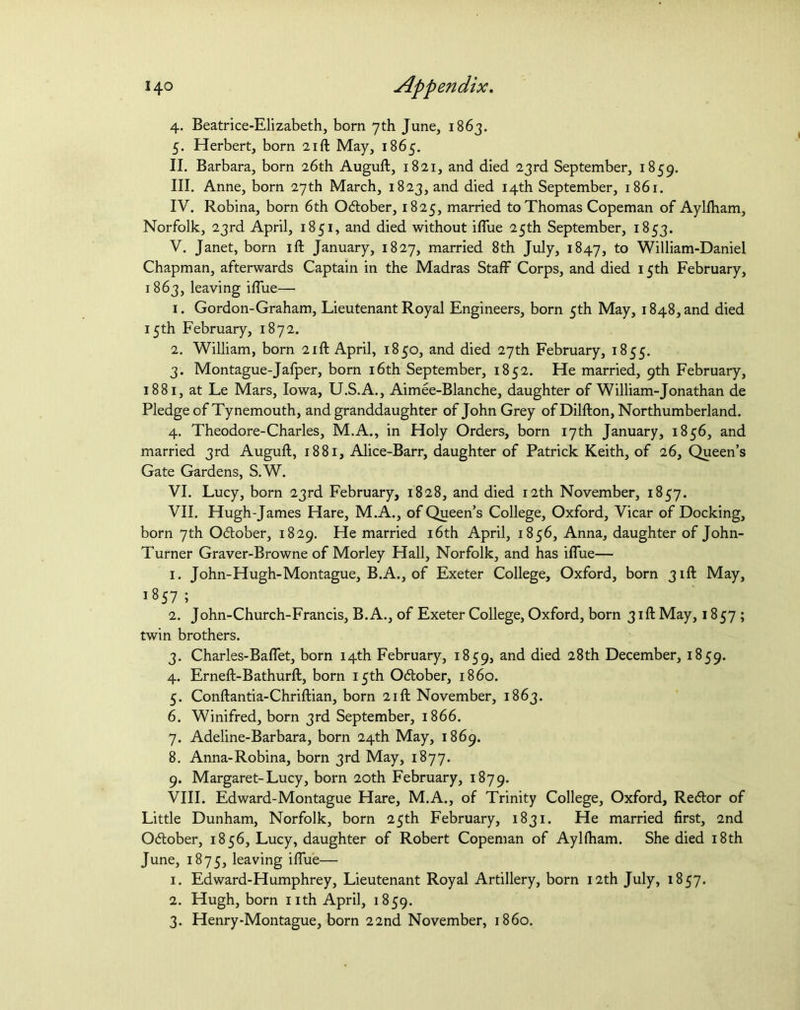 4. Beatrice-Elizabeth, born 7th June, 1863. 5. Herbert, born 21ft May, 1865. II. Barbara, born 26th Auguft, 1821, and died 23rd September, 1859. III. Anne, born 27th March, 1823, and died 14th September, 1861. IV. Robina, born 6th October, 1825, married to Thomas Copeman of Aylfham, Norfolk, 23rd April, 1851, and died without iflue 25th September, 1853. V. Janet, born ift January, 1827, married 8th July, 1847, to William-Daniel Chapman, afterwards Captain in the Madras Staff Corps, and died 15th February, 1863, leaving iffue—■ 1. Gordon-Graham, Lieutenant Royal Engineers, born 5th May, 1848, and died 15th February, 1872. 2. William, born 21ft April, 1850, and died 27th February, 1855. 3. Montague-Jafper, born 16th September, 1852. He married, 9th February, 1881, at Le Mars, Iowa, U.S.A., Aimee-Blanche, daughter of William-Jonathan de Pledge of Tynemouth, and granddaughter of John Grey ofDilfton, Northumberland. 4. Theodore-Charles, M.A., in Holy Orders, born 17th January, 1856, and married 3rd Auguft, 1881, Alice-Barr, daughter of Patrick Keith, of 26, Queen’s Gate Gardens, S.W. VI. Lucy, born 23rd February, 1828, and died 12th November, 1857. VII. Hugh-James Hare, M.A., of Queen’s College, Oxford, Vicar of Docking, born 7th O&ober, 1829. He married 16th April, 1856, Anna, daughter of John- Turner Graver-Browne of Morley Hall, Norfolk, and has iflue— 1. John-Hugh-Montague, B.A., of Exeter College, Oxford, born 31ft May, 1857 ; 2. John-Church-Francis, B.A., of Exeter College, Oxford, born 31ft May, 1857; twin brothers. 3. Charles-Baffet, born 14th February, 1859, an^ died 28th December, 1859. 4. Erneft-Bathurft, born 15th Odlober, i860. 5. Conftantia-Chriftian, born 21ft November, 1863. 6. Winifred, born 3rd September, 1866. 7. Adeline-Barbara, born 24th May, 1869. 8. Anna-Robina, born 3rd May, 1877. 9. Margaret-Lucy, born 20th February, 1879. VIII. Edward-Montague Hare, M.A., of Trinity College, Oxford, Redlor of Little Dunham, Norfolk, born 25th February, 1831. He married first, 2nd Odlober, 1856, Lucy, daughter of Robert Copeman of Aylfham. She died 18th June, 1875, leaving iflue— 1. Edward-Humphrey, Lieutenant Royal Artillery, born 12th July, 1857. 2. Hugh, born nth April, 1859. 3. Henry-Montague, born 22nd November, i860.