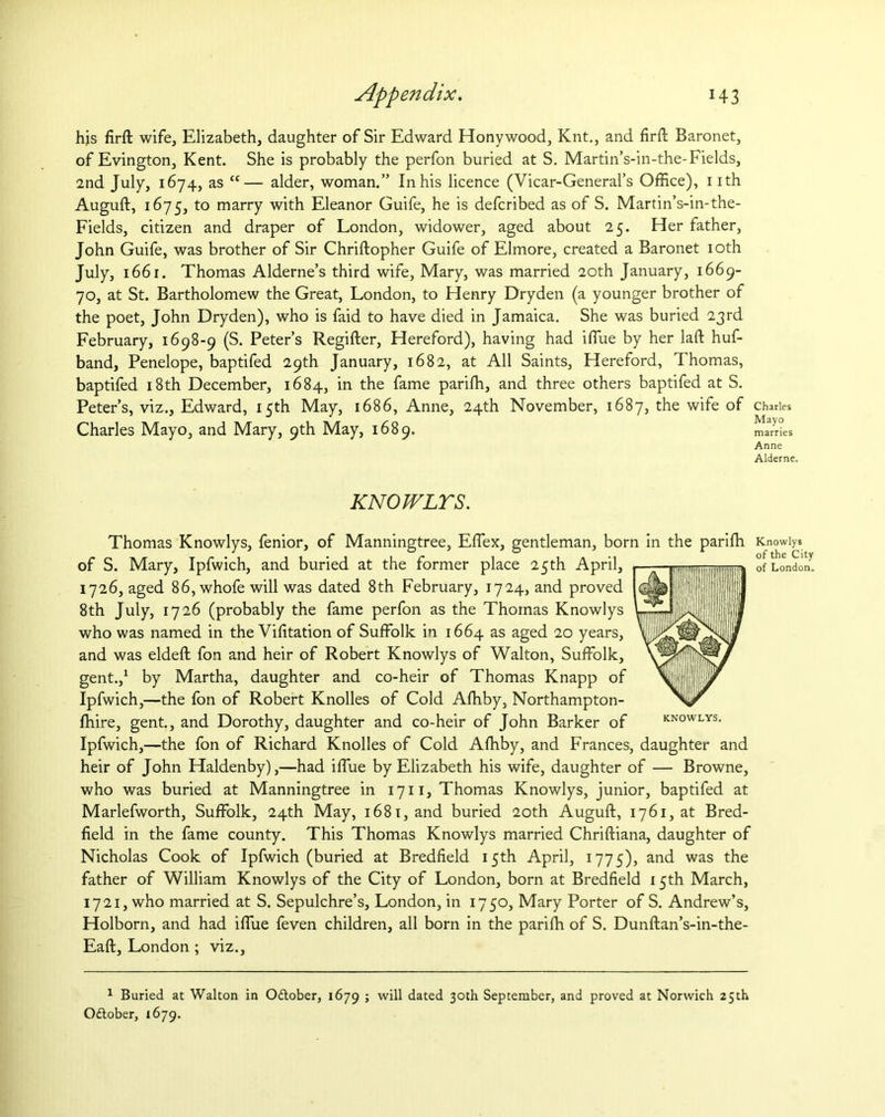 his firft wife, Elizabeth, daughter of Sir Edward Hony wood, Knt., and firft Baronet, of Evington, Kent. She is probably the perfon buried at S. Martin’s-in-the-Fields, 2nd July, 1674, as “— alder, woman.” In his licence (Vicar-General’s Office), 1 ith Auguft, 1675, to marry with Eleanor Guife, he is defcribed as of S. Martin’s-in-the- Fields, citizen and draper of London, widower, aged about 25. Her father, John Guife, was brother of Sir Chriftopher Guife of Elmore, created a Baronet 10th July, 1661. Thomas Alderne’s third wife, Mary, was married 20th January, 1669- 70, at St. Bartholomew the Great, London, to Henry Dryden (a younger brother of the poet, John Dryden), who is faid to have died in Jamaica. She was buried 23rd February, 1698-9 (S. Peter’s Regifter, Hereford), having had iffiue by her laft huf- band, Penelope, baptifed 29th January, 1682, at All Saints, Hereford, Thomas, baptifed 18th December, 1684, in the fame pariffi, and three others baptifed at S. Peter’s, viz., Edward, 15th May, 1686, Anne, 24th November, 1687, the wife of Charles * Mayo Charles Mayo, and Mary, 9th May, 1689. marries Anne Alderne. KNOWLYS. KNOWLYS. Thomas Knowlys, fenior, of Manningtree, Effiex, gentleman, born in the pariffi Knowlys of S. Mary, Ipfwich, and buried at the former place 25th April, —:r-w- tlllilnliimiiiliiiiiliiilfc of London. 1726, aged 86, whofe will was dated 8th February, 1724, and proved 8th July, 1726 (probably the fame perfon as the Thomas Knowlys who was named in the Viffiation of Suffolk in 1664 as aged 20 years, and was eldeft fon and heir of Robert Knowlys of Walton, Suffolk, gent.,1 by Martha, daughter and co-heir of Thomas Knapp of Ipfwich,—the fon of Robert Knolles of Cold Affiby, Northampton- ffiire, gent., and Dorothy, daughter and co-heir of John Barker of Ipfwich,—the fon of Richard Knolles of Cold Affiby, and Frances, daughter and heir of John Haldenby),—had iffue by Elizabeth his wife, daughter of — Browne, who was buried at Manningtree in 1711, Thomas Knowlys, junior, baptifed at Marlefworth, Suffolk, 24th May, 1681, and buried 20th Auguft, 1761, at Bred- field in the fame county. This Thomas Knowlys married Chriftiana, daughter of Nicholas Cook of Ipfwich (buried at Bredfield 15th April, 1775), and was the father of William Knowlys of the City of London, born at Bredfield 15th March, 1721, who married at S. Sepulchre’s, London, in 1750, Mary Porter of S. Andrew’s, Holborn, and had iffue feven children, all born in the pariffi of S. Dunftan’s-in-the- Eaft, London ; viz., 1 Buried at Walton in October, 1679 ; will dated 30th September, and proved at Norwich 25th Oftober, 1679.