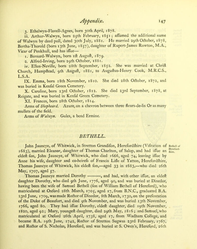 3. Ethelwyn-Flavell-Agnes, born 30th April, 1878. iii. Arthur-Walwyn, born 25th February, 1851 ; aflumed the additional name of Walwyn by deed poll, dated 30th July, 1881. He married 29th Odtober, 1878, Bertha-Thorold (born 13th June, 1857), daughter of Rupert-James Rowton, M.A., Vicar of Penkhull, and has iflue— 1. Bernard-Walwyn, born ift Auguft, 1879. 2. Alfred-Irving, born 29th October, 1881. iv. Ellen-Neville, born 28th September, 1852. She was married at Chrift Church, Hampftead, 9th Auguft, 1881, to Auguftus-Henry Cook, M.R.C.S., L.S.A. IX. Emma, born 18th November, 1810. She died 28th Odtober, 1872, and was buried in Kenfal Green Cemetery. X. Caroline, born 23rd O&ober, 1812. She died 23rd September, 1878, at Reigate, and was buried in Kenfal Green Cemetery. XI. Frances, born 28th Odtober, 1814. Arms of Shepheard. Azure, on a chevron between three fleurs-de-lis Or as many mullets of the field. Arms of Walwyn. Gules, a bend Ermine. BETHELL. John Jauncye, of Whitwick, in Stretton Grandifon, Herefordlhire (Vifitation of 1683), married Eleanor, daughter of Thomas Charlton, of Salop, and had iflue an eldeft fon, John Jauncye, of Whitwick, who died 1666, aged 74, leaving iflue by Anne his wife, daughter and co-heirefs of Francis Lifle of Yatton, Herefordlhire, Thomas Jauncye of Whitwick, his eldeft fon,—aged 33 in 1683,—who died 26th May, 1707, aged 57. Thomas Jauncye married Dorothy , and had, with other iflue, an eldeft daughter Dorothy, who died 9th June, 1776, aged 90, and was buried at Dinedor, having been the wife of Samuel Bethell (fon of William Bethell of Hereford), who matriculated at Oxford 28th March, 1705, aged 17, from B.N.C., graduated B.A. 23rd June, 1709, was made Redtor of Dinedor, 8th March, 1730, on the prefentation of the Duke of Beaufort, and died 9th November, and was buried 13th November, 1766, aged 80. They had iflue Dorothy, eldeft daughter, died 19th November, 1820, aged 92; Mary, youngeft daughter, died 29th May, 1816 ; and Samuel, who matriculated at Oxford 26th April, 1738, aged 17, from Wadham College, and became B.A. 19th June, 1742, Redtor of Stretton Sugwas 23rd February', 1767, and Redtor of S. Nicholas, Hereford, and was buried at S. Owen’s, Hereford, 26th Bethell of Hereford- lhire.