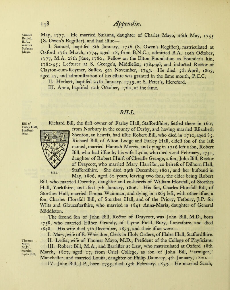 Samuel Bethel], B.A., marries Sufanna Mayo. Bill of Farley Hall, Stafford- shire. Thomas Mayo, M.D., marries Lydia Bill. 148 Appendix. May, 1777. He married Sufanna, daughter of Charles Mayo, 26th May, 1755 (S. Owen’s Regifter), and had iflue— I. Samuel, baptifed 8th January, 1756 (S. Owen’s Regifter), matriculated at Oxford 17th March, 1774, aged 18, from B.N.C.; admitted B.A. 10th Odober, 1777, M.A. 28th June, 1780; Fellow on the Elton Foundation as Founder’s kin, 1782-95; Lecturer at S. George’s, Middlefex, 1784-96, and induced Re<5tor of Clayton-cum-Keymer, Suflex, 9th November, 1793. He died 5th April, 1803, aged 47, and adminiftration of his eftate was granted in the fame month, P.C.C, II. Herbert, baptifed 25th January, 1759, at S. Peter’s, Hereford, III. Anne, baptifed 10th Odober, 1760^ at the fame. BILL. Richard Bill, the firft owner of Farley Hall, Staffbrdftiire, fettled there in 1607 from Norbury in the county of Derby, and having married Elizabeth Shenton, an heirefs, had iflue Robert Bill, who died in 1710, aged 85. Richard Bill, of Alton Lodge and Farley Hall, eldeft fon of the laft named, married Hannah Morris, and dying in 1716 left a fon, Robert Bill, who had iflue by his wife Lydia, who died 22nd February, 1751, daughter of Robert Hurft of Cheadle Grange, a fon, John Bill, Redor of Draycott, who married Mary Harrifon, co-heirefs of Dilhorn Hall, Staffbrdftiire. She died 29th December, 1801, and her hufband in May, 1806, aged 80 years, leaving two Ions, the elder being Robert Bill, who married Dorothy, daughter and co-heirefs of William Horsfall, of Storthes Hall, Yorkfhire, and died 7th January, 1806. His fon, Charles Horsfall Bill, of Storthes Hall, married Emma Wainman, and dying in 1863 left, with other iflue, a fon, Charles Horsfall Bill, of Storthes Hall, and of the Priory, Tetbury, J.P. for Wilts and Gloucefterftiire, who married in 1841 Anna-Maria, daughter of General Middleton. The fecond fon of John Bill, Redor of Draycott, was John Bill, M.D., born 1758, who married Efther Grundy, of Lyme Field, Bury, Lancafhire, and died .1848. His wife died 7th December, 1833, and their iflue were— I. Mary, wife of E. Whieldon, Clerk in Holy Orders, of Hales Hall, Staffbrdftiire. II. Lydia, wife of Thomas Mayo, M.D., Preftdent of the College of Phyficians. III. Robert Bill, M.A., and Barrifter at Law, who matriculated at Oxford 18th March, 1807, aged 17, from Oriel College, as fon of John Bill, “ armiger,” Manchefter, and married Louifa, daughter of Philip Dauncey, 4th January, 1820.