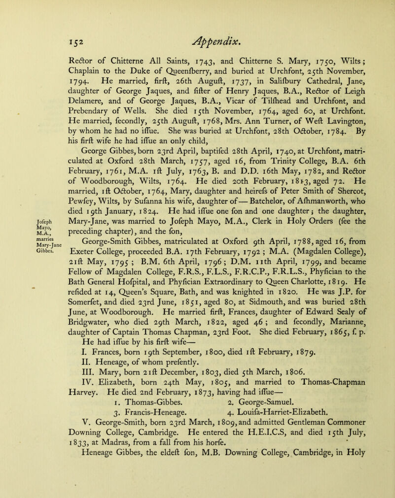 Jofeph Mayo, M.A., marries Mary-Jane Gibbes. Reftor of Chitterne All Saints, 1743, and Chitterne S. Mary, 1750, Wilts; Chaplain to the Duke of Queenfberry, and buried at Urchfont, 25th November, 1794. He married, firft, 26th Auguft, 1737, in Salisbury Cathedral, Jane, daughter of George Jaques, and lifter of Henry Jaques, B.A., Redtor of Leigh Delamere, and of George Jaques, B.A., Vicar of Tillhead and Urchfont, and Prebendary of Wells. She died 15th November, 1764, aged 60, at Urchfont. He married, fecondly, 25th Auguft, 1768, Mrs. Ann Turner, of Weft Lavington, by whom he had no iflue. She was buried at Urchfont, 28th O&ober, 1784. By his firft wife he had iflue an only child, George Gibbes, born 23rd April, baptifed 28th April, 1740, at Urchfont, matri- culated at Oxford 28th March, 1757, aged 16, from Trinity College, B.A. 6th February, 1761, M.A. ift July, 1763, B. and D.D. 16th May, 1782, and Redtor of Woodborough, Wilts, 1764. He died 20th February, 18^3, aged 72. He married, ift Odtober, 1764, Mary, daughter and heirefs of Peter Smith of Shercot, Pewfey, Wilts, by Sufanna his wife, daughter of— Batchelor, of Afhmanworth, who died 19th January, 1824. He had iflue one fon and one daughter j the daughter, Mary-Jane, was married to Jofeph Mayo, M.A., Clerk in Holy Orders (fee the preceding chapter), and the fon, George-Smith Gibbes, matriculated at Oxford 9th April, 1788, aged 16, from Exeter College, proceeded B.A. 17th February, 1792 ; M.A. (Magdalen College), 21 ft May, 1795 ; B.M. 6th April, 1796; D.M. nth April, 1799, and became Fellow of Magdalen College, F.R.S., F.L.S., F.R.C.P., F.R.L.S., Phyftcian to the Bath General Hofpital, and Phyfician Extraordinary to Queen Charlotte, 1819. He refided at 14, Queen’s Square, Bath, and was knighted in 1820. He was J.P. for Somerfet, and died 23rd June, 1851, aged 80, at Sidmouth, and was buried 28th June, at Woodborough. He married firft, Frances, daughter of Edward Sealy of Bridgwater, who died 29th March, 1822, aged 46; and fecondly, Mariannes daughter of Captain Thomas Chapman, 23rd Foot. She died February, 1865, f. p. He had iflue by his firft wife— I. Frances, born 19th September, 1800, died ift February, 1879. II. Heneage, of whom prefently. III. Mary, born 21ft December, 1803, died 5th March, 1806. IV. Elizabeth, born 24th May, 1805, and married to Thomas-Chapman Harvey. He died 2nd February, 1873, having had iflue— 1. Thomas-Gibbes. 2. George-Samuel. 3. Francis-Heneage. 4. Louifa-Harriet-Elizabeth. V. George-Smith, born 23rd March, 1809, and admitted Gentleman Commoner Downing College, Cambridge. He entered the H.E.I.C.S, and died 15th July, 1833, at Madras, from a fall from his horfe. Heneage Gibbes, the eldeft fon, M.B. Downing College, Cambridge, in Holy