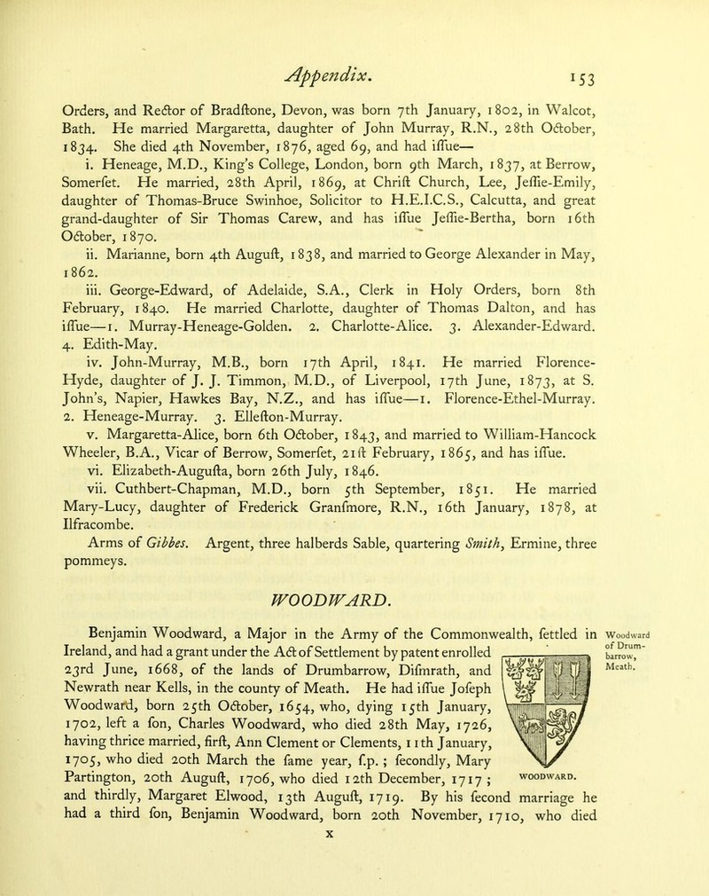 Orders, and Redtor of Bradftone, Devon, was born 7th January, 1802, in Walcot, Bath. He married Margaretta, daughter of John Murray, R.N., 28th Odlober, 1834. She died 4th November, 1876, aged 69, and had iffue— i. Heneage, M.D., King’s College, London, born 9th March, 1837, at Berrow, Somerfet. He married, 28th April, 1869, at Chrift Church, Lee, Jeftie-Emily, daughter of Thomas-Bruce Swinhoe, Solicitor to H.E.I.C.S., Calcutta, and great grand-daughter of Sir Thomas Carew, and has blue Jeflie-Bertha, born 16th October, 1870. ii. Marianne, born 4th Auguft, 1838, and married to George Alexander in May, 1862. iii. George-Edward, of Adelaide, S.A., Clerk in Holy Orders, born 8th February, 1840. He married Charlotte, daughter of Thomas Dalton, and has iffue—1. Murray-Heneage-Golden. 2. Charlotte-Alice. 3. Alexander-Edward. 4. Edith-May. iv. John-Murray, M.B., born 17th April, 1841. He married Florence- Hyde, daughter of J. J. Timmon, M.D., of Liverpool, 17th June, 1873, at S. John’s, Napier, Hawkes Bay, N.Z., and has iffue—1. Florence-Ethel-Murray. 2. Heneage-Murray. 3. Ellefton-Murray. v. Margaretta-Alice, born 6th October, 1843, and married to William-Hancock Wheeler, B.A., Vicar of Berrow, Somerfet, 21ft February, 1865, and has iffue. vi. Elizabeth-Augufta, born 26th July, 1846. vii. Cuthbert-Chapman, M.D., born 5th September, 1851. He married Mary-Lucy, daughter of Frederick Granfmore, R.N., 16th January, 1878, at Ilfracombe. Arms of Gibbes. Argent, three halberds Sable, quartering Smith, Ermine, three pommeys. WOODWARD. Benjamin Woodward, a Major in the Army of the Commonwealth, fettled in Ireland, and had a grant under the A<5t of Settlement by patent enrolled 23rd June, 1668, of the lands of Drumbarrow, Difrnrath, and Newrath near Kells, in the county of Meath. He had iffue Jofeph Woodward, born 25th October, 1654, who, dying 15th January, 1702, left a fon, Charles Woodward, who died 28th May, 1726, having thrice married, firft, Ann Clement or Clements, 1 ith January, i7°5j wh° died 20th March the fame year, f.p. ; fecondly, Mary Partington, 20th Auguft, 1706, who died 12th December, 1717; woodward. and thirdly, Margaret Elwood, 13th Auguft, 1719. By his fecond marriage he had a third fon, Benjamin Woodward, born 20th November, 1710, who died x Woodward of Drum- barrow, Meath.