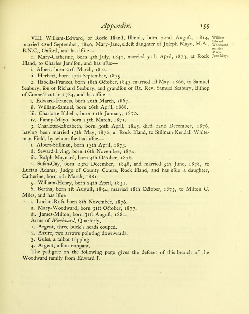 Appendix. 15 5 VIII. William-Edward, of Rock Ifland, Illinois, born 22nd Auguft, 1814, married 22nd September, 1840, Mary-Jane, eldeft daughter of Jofeph Mayo, M.A., B.N.C., Oxford, and has iflue— 1. Mary-Catherine, born 4th July, 1842, married 30th April, 1873, at Rock Ifland, to Charles Jamifon, and has iflue— 1. Albert, born 21ft March, 1874. ii. Herbert, born 17th September, 1875. 2. Ifabella-Frances, born 18th October, 1843, married ift May, 1866, to Samuel Seabury, fon of Richard Seabury, and grandfon of Rt. Rev. Samuel Seabury, Bifhop of Connecticut in 1784, and has iflue— i. Edward-Francis, born 26th March, 1867. ii. William-Samuel, born 26th April, 1868. iii. Charlotte-Ifabella, born nth January, 1870. iv. Fanny-Mayo, born 15th March, 1871. 3. Charlotte-Elizabeth, born 30th April, 1845, died 22nd December, 1876, having been married 13th May, 1872, at Rock Ifland, to Stillman-Kendall-White- man Field, by whom the had iflue— i. Albert-Stillman, born 13th April, 1873. ii. Seward-Irving, born 16th November, 1874. iii. Ralph-Maynard, born 4th October, 1876. 4. Sufan-Gay, born 23rd December, 1848, and married 5th June, 1878, to Lucian Adams, Judge of County Courts, Rock Ifland, and has iflue a daughter, Catherine, born 4th March, 1881. 5. William-Henry, born 24th April, 1851. 6. Bertha, born ift Auguft, 1854, married 18th October, 1875, to Milton G. Miles, and has iflue— i. Lucian-Rofs, born 8th November, 1876. ii. Mary-Woodward, born 31ft October, 1877. iii. James-Milton, born 31ft Auguft, 1880. Arms of Woodward, Quarterly, 1. Argent, three buck’s heads couped. 2. Azure, two arrows pointing downwards. 3. Gules', a talbot tripping. 4. Argent, a lion rampant. The pedigree on the following page gives the defcent of this branch of the Woodward family from Edward I. William- Edward Woodward marries Mary- Jane Mayo.