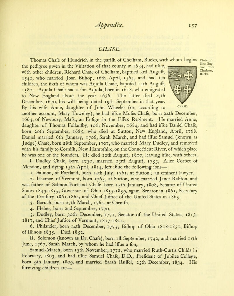 CHASE. Thomas Chafe of Hundrich in the parifti of Chefham, Bucks, with whom begins the pedigree given in the Vifttation of that county in 1634, had iftue, with other children, Richard Chafe of Chefham, baptifed 3rd Auguft, 1542, who married Joan Bifhop, 16th April, 1564, and had ten children, the fixth of whom was Aquila Chafe, baptifed 14th Auguft, 1580. Aquila Chafe had a fon Aquila, born in 1618, who emigrated to New England about the year 1636. The latter died 27th December, 1670, his will being dated 19th September in that year. By his wife Anne, daughter of John Wheeler (or, according to another account, Mary Townley), he had iftue Mofes Chafe, born 24th December, 1663, of Newbury, Mafs., an Enfign in the Eflex Regiment. He married Anne, daughter of Thomas Follanfby, 10th November, 1684, and had iftue Daniel Chafe, born 20th September, 1685, who died at Sutton, New England, April, 1768. Daniel married 6th January, 1706, Sarah March, and had iftue Samuel (known as Judge) Chafe, born 28th September, 1707, who married Mary Dudley, and removed with his family to Cornifh, New Hampfhire, on the Conne&icut River, of which place he was one of the founders. He died 12th Auguft, 1800, leaving iftue, with others, I. Dudley Chafe, born 1730, married 23rd Auguft, 1753, Alice Corbet of Mendon, and dying 13th April, 1814, left iftue the following fons— 1. Salmon, of Portland, born 14th July, 1761, at Sutton ; an eminent lawyer. 2. Ithamar, ofVermont, born 1763, at Sutton, who married Janet Ralfton, and was father of Salmon-Portland Chafe, born 13th January, 1808, Senator of United States 1849-1855, Governor of Ohio 1855-1859, again Senator in 1861, Secretary of the Treafury 1861-1864, and Chief Juftice of the United States in 1865. 3. Baruch, born 27th March, 1764, at Cornifti. 4. Heber, born 2nd September, 1770. 5. Dudley, born 30th December, 1771, Senator of the United States, 1813- 1817, and Chief Juftice ofVermont, 1817-1821. 6. Philander, born 14th December, 1775, Bifhop of Ohio 1818-1831, Bifhop of Illinois 1835. Died 1852. II. Solomon (known as Dr. Chafe), born ift September, 1742, and married 15th June, 1767, Sarah March, by whom he had iftue a fon, Samuel-March, born 13th November, 1772, who married Ruth-Curtis Childs in February, 1803, and had iftue Samuel Chafe, D.D., Prefident of Jubilee College, born 9th January, 1809, and married Sarah Ruflel, 25th December, 1834. His furviving children are— Chafe of New Eng- land, from Chefham, Bucks.