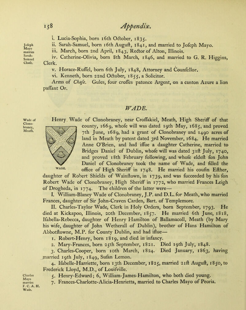 Jofeph Mayo marries Sarah- Samuel Chafe. Wade of Clono- braney, Meath. Charles Mayo marries F. C. A. H Wade. 158 Appendix. i. Lucia-Sophia, born 16th O&ober, 1835. ii. Sarah-Samuel, born 16th Auguft, 1841, and married to Jofeph Mayo. iii. March, born 2nd April, 1843, Redor of Alton, Illinois. iv. Catherine-Olivia, born 8th March, 1846, and married to G. R. Higgins, Clerk. v. Horace-Ruffel, born 6th July, 1848, Attorney and Counfellor. vi. Kenneth, born 22nd Odober, 1855, a Solicitor. Arms of Chaje. Gules, four erodes patonce Argent, on a canton Azure a lion palfant Or. WADE. Henry Wade of Clonobraney, near Croffakiel, Meath, High Sheriff of that county, 1669, whofe will was dated 19th May, 1685, and proved 7th June, 1689, had a grant of Clonobraney and 1490 acres of land in Meath by patent dated 3rd November, 1684. He married Anne O’Brien, and had iffue a daughter Catherine, married to Bridges Daniel of Dublin, whofe will was dated 31ft July, 1740, and proved 18th February following, and whofe eldefl fon John Daniel of Clonobraney took the name of Wade, and filled the office of High Sheriff in 1748. He married his coufin Either, daughter of Robert Shields of Wainftown, in 1739, and was fucceeded by his fon Robert Wade of Clonobraney, High Sheriff in 1772, who married Frances Leigh of Drogheda, in 1774. The children of the latter were— I. William-Blaney Wade of Clonobraney, J.P. and D.L. for Meath, who married Frances, daughter of Sir John-Craven Carden, Bart, of Templemore. II. Charles-Taylor Wade, Clerk in Holy Orders, born September, 1793. He died at Kickapoo, Illinois, 20th December, 1857. He married 6th June, 1818, Ifabella-Rebecca, daughter of Henry Hamilton of Ballamacoll, Meath (by Mary his wife, daughter of John Wetherall of Dublin), brother of Hans Hamilton of Abbotftowne, M.P. for County Dublin, and had iflue— 1. Robert-Henry, born 1819, and died in infancy. 2. Mary-Frances, born 25th September, 1821. Died 19th July, 1848. 3. Charles-Cooper, born 10th March, 1824. Died January, 1863, having married 19th July, 1849, Sufan Lemon. 4. Ifabelle-Harriette, born 13th December, 1825, married 21ft Auguft, 1850, to Frederick Lloyd, M.D., of Louifville. 5. Henry-Edward; 6, William-James-Hamilton, who both died young. 7. Frances-Charlotte-Alicia-Henrietta, married to Charles Mayo of Peoria.