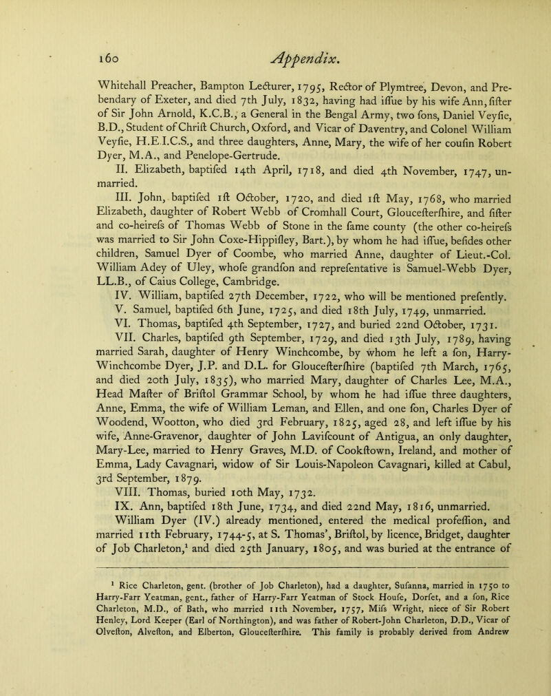 Whitehall Preacher, Bampton Lecturer, 1795, Recftor of Plymtree, Devon, and Pre- bendary of Exeter, and died 7th July, 1832, having had iflue by his wife Ann, filler of Sir John Arnold, K.C.B., a General in the Bengal Army, two fons, Daniel Veyfie, B.D., Student of Chrift Church, Oxford, and Vicar of Daventry, and Colonel William Veyfie, H.E I.C.S., and three daughters, Anne, Mary, the wife of her coufin Robert Dyer, M.A., and Penelope-Gertrude. II. Elizabeth, baptifed 14th April, 1718, and died 4th November, 1747, un- married. HI. John, baptifed ill Odober, 1720, and died ift May, 1768, who married Elizabeth, daughter of Robert Webb of Cromhall Court, Gloucefterlhire, and filler and co-heirefs of Thomas Webb of Stone in the fame county (the other co-heirefs was married to Sir John Coxe-Hippilley, Bart.), by whom he had iflue, befides other children, Samuel Dyer of Coombe, who married Anne, daughter of Lieut.-Col. William Adey of Uley, whofe grandfon and reprefentative is Samuel-Webb Dyer, LL.B., of Caius College, Cambridge. IV. William, baptifed 27th December, 1722, who will be mentioned prefently. V. Samuel, baptifed 6th June, 1725, and died 18th July, 1749, unmarried. VI. Thomas, baptifed 4th September, 1727, and buried 22nd Odtober, 1731. VII. Charles, baptifed 9th September, 1729, and died 13th July, 1789, having married Sarah, daughter of Henry Winchcombe, by whom he left a fon, Harry- Winchcombe Dyer, J.P. and D.L. for Gloucefterlhire (baptifed 7th March, 1765, and died 20th July, 1835), w^° married Mary, daughter of Charles Lee, M.A., Head Mailer of Briftol Grammar School, by whom he had iflue three daughters, Anne, Emma, the wife of William Leman, and Ellen, and one fon, Charles Dyer of Woodend, Wootton, who died 3rd February, 1825, aged 28, and left iflue by his wife, Anne-Gravenor, daughter of John Lavifcount of Antigua, an only daughter, Mary-Lee, married to Henry Graves, M.D. of Cookftown, Ireland, and mother of Emma, Lady Cavagnari, widow of Sir Louis-Napoleon Cavagnari, killed at Cabul, 3rd September, 1879. VIII. Thomas, buried 10th May, 1732. IX. Ann, baptifed 18th June, 1734, and died 22nd May, 1816, unmarried. William Dyer (IV.) already mentioned, entered the medical profeflion, and married nth February, 1744-5, at S. Thomas’, Briftol, by licence, Bridget, daughter of Job Charleton,1 and died 25th January, 1805, and was buried at the entrance of 1 Rice Charleton, gent, (brother of Job Charleton), had a daughter, Sufanna, married in 1750 to Harry-Farr Yeatman, gent., father of Harry-Farr Yeatman of Stock Houfe, Dorfet, and a fon, Rice Charleton, M.D., of Bath, who married nth November, 1757, Mifs Wright, niece of Sir Robert Henley, Lord Keeper (Earl of Northington), and was father of Robert-John Charleton, D.D., Vicar of Olvefton, Alvefton, and Elberton, Gloucefterlhire. This family is probably derived from Andrew