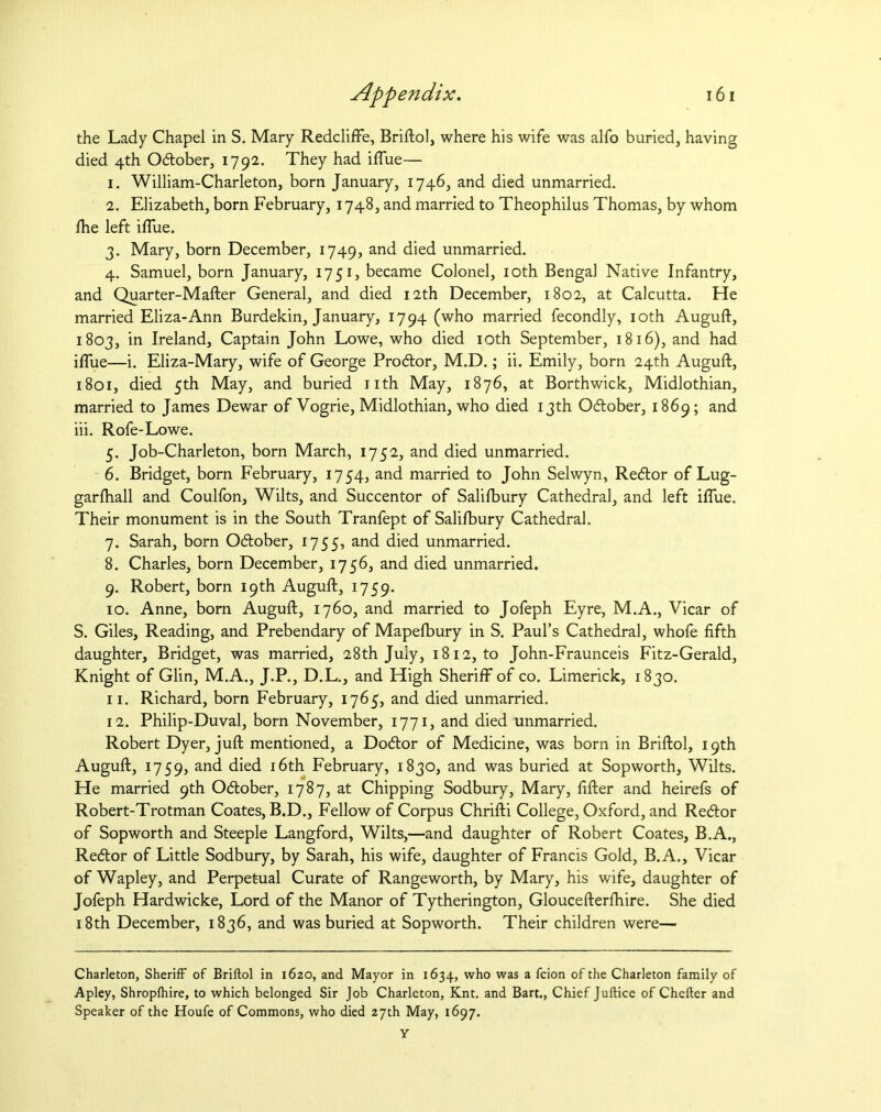 the Lady Chapel in S. Mary Redcliffe, Briftol, where his wife was alfo buried, having died 4th O&ober, 1792. They had iflue— 1. William-Charleton, born January, 1746, and died unmarried. 2. Elizabeth, born February, 1748, and married to Theophilus Thomas, by whom fhe left iflue. 3. Mary, born December, 1749, and died unmarried. 4. Samuel, born January, 1751, became Colonel, 10th Bengal Native Infantry, and Quarter-Mafter General, and died 12th December, 1802, at Calcutta. He married Eliza-Ann Burdekin, January, 1794 (who married fecondly, 10th Auguft, 1803, in Ireland, Captain John Lowe, who died 10th September, 1816), and had iflue—i. Eliza-Mary, wife of George Prodtor, M.D.; ii. Emily, born 24th Auguft, 1801, died 5th May, and buried nth May, 1876, at Borthwick, Midlothian, married to James Dewar of Vogrie, Midlothian, who died 13th Odtober, 1869; and iii. Rofe-Lowe. 5. Job-Charleton, born March, 1752, and died unmarried. 6. Bridget, born February, 1754, and married to John Selwyn, Redtor of Lug- garlhall and Coulfon, Wilts, and Succentor of Salilbury Cathedral, and left iflue. Their monument is in the South Tranfept of Salilbury Cathedral. 7. Sarah, born Odtober, 1755, and died unmarried. 8. Charles, born December, 1756, and died unmarried. 9. Robert, born 19th Auguft, 1759. 10. Anne, born Auguft, 1760, and married to Jofeph Eyre, M.A., Vicar of S. Giles, Reading, and Prebendary of Mapefbury in S. Paul’s Cathedral, whofe fifth daughter, Bridget, was married, 28th July, 1812, to John-Fraunceis Fitz-Gerald, Knight of Glin, M.A., J.P., D.L., and High Sheriff of co. Limerick, 1830. 11. Richard, born February, 1765, and died unmarried. 12. Philip-Duval, born November, 1771, and died unmarried. Robert Dyer, juft mentioned, a Dodtor of Medicine, was born in Briftol, 19th Auguft, 1759, anc^ died 16th February, 1830, and was buried at Sopworth, Wilts. He married 9th Odtober, 1787, at Chipping Sodbury, Mary, After and heirefs of Robert-Trotman Coates, B.D., Fellow of Corpus Chrifti College, Oxford, and Redtor of Sopworth and Steeple Langford, Wilts,—and daughter of Robert Coates, B.A., Redtor of Little Sodbury, by Sarah, his wife, daughter of Francis Gold, B.A., Vicar of Wapley, and Perpetual Curate of Rangeworth, by Mary, his wife, daughter of Jofeph Hardwicke, Lord of the Manor of Tytherington, Gloucefterfhire. She died 18th December, 1836, and was buried at Sopworth. Their children were— Charleton, Sheriff of Briftol in 1620, and Mayor in 1634, who was a fcion of the Charleton family of Apley, Shropfhire, to which belonged Sir Job Charleton, Knt. and Bart., Chief Juftice of Chefter and Speaker of the Houfe of Commons, who died 27th May, 1697.