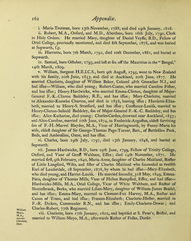 William Mayo, M.A., marries Charlotte Dyer. 162 Appendix. i. Maria-Trotman, born 13th November, 1788, and died 19th January, 1816. ii. Robert, M.A., Oxford, and M.D., Aberdeen, born 16th July, 1790, Clerk in Holy Orders. He married Mary, daughter of Daniel Veyfie, B.D., Fellow of Oriel College, previoufly mentioned, and died 8 th September, 1878, and was buried at Sopworth, f.p. iii. Harriette, born 7th March, 1792, died 10th December, 1861, and buried at Sopworth. iv. Samuel, born October, 1793, and loft at fea off the Mauritius in the <c Bengal,” 14th March, 1809. v. William, Surgeon H.E.I.C.S., born 9th Auguft, 1795, went to New Zealand with his family, 20th June, 1853, and died at Auckland, 20th June, 1877. He married Charlotte, daughter of William Baker, Colonel 46th Grenadier N.I., and had iflue—William, who died young; Robert-Coates,who married Caroline Fiftier, and has iflue ; Henry-Hardwicke, who married Emma-Clinton, daughter of Major- General F.-K.-Clinton Baddeley, R.E., and has iflue; Mary-Charlotte, married to Alexander-Knowles Churton, and died in 1858, leaving iflue; Harriette-Eliza- beth, married to Henry-S. Stratford, and has iflue ; Conftance-Louifa, married to Henry-Clinton-Salkeld Baddeley, fon of Major-General F.-K.-C. Baddeley, and has iflue; Alice-Katharine, died young; Charles-Carden, drowned near Auckland, 18 53 ; and Alice-Caroline, married 10th June, 1874^0 Frederick-Auguft us, eldeft furviving fon of F.-H.-Marvel Blaydes, M.A., Vicar of Harringworth, by Fanny-Maria his wife, eldeft daughter of Sir George-Thomas Page-Turner, Bart., of Battlefden Park, Beds, and Ambrofden, Oxon, and has iflue. vi. Charles, born 19th July, 1797, died 13th January, 1848, and buried at Sopworth. vii. James-Hardwicke, B.D., born 19th June, 1799, Fellow of Trinity College, Oxford, and Vicar of Great Waltham, Eflex; died 14th November, 1871. He married firft, 9th February, 1840, Maria-Anne, daughter of Charles Maitland, Redor of Little Langford, Wilts, and After of Charles Maitland who fucceeded as twelfth Earl of Lauderdale, ift September, 1878, by whom he had iflue—Mary-Elizabeth, who died young, and Harriet-Louifa. He married fecondly, 31ft May, 1849, Emma- Paris, daughter of Thomas Mills, Vicar of Helion Bumpfted, Eflex, and had iflue— Hardwicke-Mills, M.A., Oriel College, Vicar of White Waltham, and Redor of Shottefbrook, Berks, who married Lilian-Mary, daughter of William-James Beadel, and has iflue; Emma-Mary, married to Clement-Fox Harvey, M.A., Redor and Canon of Truro, and had iflue; Frances-Elizabeth; Charlotte-Hefter, married to F.-R. Dicken, Commander R.N., and has iflue; Emily-Charlotte-Dewar; and Charles-Robert, 77th Regiment. viii. Charlotte, born 17th January, 1802, and baptifed at S. Peter’s, Briftol, and married to William Mayo, M.A., afterwards Redor of Folke, Dorfet.