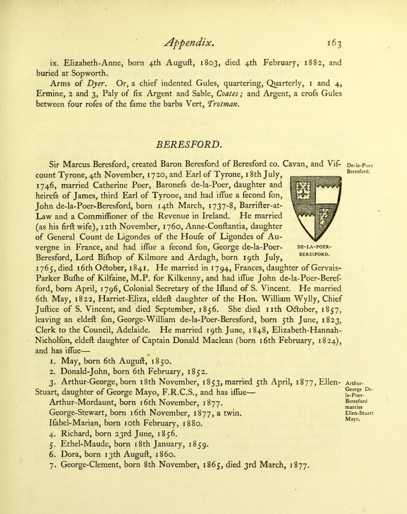 Appendix. 16 3 ix. Elizabeth-Anne, born 4th Auguft, 1803, died 4th February, 1882, and buried at Sopworth. Arms of Dyer. Or, a chief indented Gules, quartering, Quarterly, 1 and 4, Ermine, 2 and 3, Paly of fix Argent and Sable, Coates; and Argent, a crofs Gules between four rofes of the fame the barbs Vert, Trotman. BERESFORD. Sir Marcus Beresford, created Baron Beresford of Beresford co. Cavan, and Vif- count Tyrone, 4th November, 1720, and Earl of Tyrone, 18th July, 1746, married Catherine Poer, Baronefs de-la-Poer, daughter and heirefs of James, third Earl of Tyrone, and had iflue a fecond fon, John de-la-Poer-Beresford, born 14th March, 1737-8, Barrifter-at- Law and a Commiflioner of the Revenue in Ireland. He married (as his firft wife), 12th November, 1760, Anne-Conftantia, daughter of General Count de Ligondes of the Houfe of Ligondes of Au- vergne in France, and had iflue a fecond fon, George de-la-Poer- Beresford, Lord Bifliop of Kilmore and Ardagh, born 19th July, 1765, died 16th O&ober, 1841. He married in 1794, Frances, daughter of Gervais- Parker Bulhe of Kilfaine, M.P. for Kilkenny, and had iflue John de-la-Poer-Beref- ford, born April, 1796, Colonial Secretary of the Ifland of S. Vincent. He married 6th May, 1822, Harriet-Eliza, eldefl: daughter of the Hon. William Wylly, Chief Juftice of S. Vincent, and died September, 1856. She died nth O&ober, 1857, leaving an eldefl: fon, George-William de-la-Poer-Beresford, born 5th June, 1823, Clerk to the Council, Adelaide. He married 19th June, 1848, Elizabeth-Hannah- Nicholfon, eldefl: daughter of Captain Donald Maclean (born 16th February, 1824), and has iflue— 1. May, born 6th Auguft, 1850. 2. Donald-John, born 6th February, 1852. 3. Arthur-George, born 18th November, 1853, married 5th April, i877,El!en- Stuart, daughter of George Mayo, F.R.C.S., and has iflue— Arthur-Mordaunt, born 16th November, 1877. George-Stewart, born 16th November, 1877, a twin. Ifabel-Marian, born 10th February, 1880. 4. Richard, born 23rd June, 1856. 5. Ethel-Maude, born 18th January, 1859. 6. Dora, born 13th Auguft, i860. 7. George-Clement, born 8th November, 1865, died 3rd March, 1877. DE-LA-POER- BERESFORD. De-la-Poer Beresford. Arthur- George De- Ia-Poer- Beresford marries Ellen-Stuart Mayo.