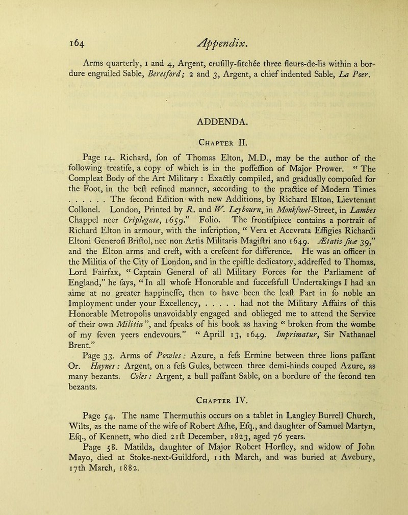 Arms quarterly, 1 and 4, Argent, crufilly-fitchee three fleurs-de-lis within a bor- dure engrailed Sable, Beresford; 2 and 3, Argent, a chief indented Sable, La Boer. ADDENDA. Chapter II. Page 14. Richard, fon of Thomas Elton, M.D., may be the author of the following treatife, a copy of which is in the poffeffion of Major Prower. “ The Compleat Body of the Art Military : Exa&ly compiled, and gradually compofed for the Foot, in the beft refined manner, according to the practice of Modern Times The fecond Edition with new Additions, by Richard Elton, Lievtenant Collonel. London, Printed by R. and W. Leybourny\n Monk/wel-Strztt, in Lambes Chappel neer Criplegate, 1659.” Folio. The frontifpiece contains a portrait of Richard Elton in armour, with the infcription, “ Vera et Accvrata Effigies Richardi Eltoni Generofi Briftol, nec non Artis Militaris Magiftri ano 1649. jEtatis fua 39,” and the Elton arms and creft, with a crefcent for difference. He was an officer in the Militia of the City of London, and in the epiftle dedicatory, addreffed to Thomas, Lord Fairfax, “ Captain General of all Military Forces for the Parliament of England,” he fays, “In all whofe Honorable and fuccefsfull Undertakings I had an aime at no greater happineffe, then to have been the leaft Part in fo noble an Imployment under your Excellency, had not the Military Affairs of this Honorable Metropolis unavoidably engaged and oblieged me to attend the Service of their own Militia ”, and fpeaks of his book as having “ broken from the wombe of my feven yeers endevours.” “ Aprill 13, 1649. Imprimatur, Sir Nathanael Brent.” Page 33. Arms of Bowles: Azure, a fefs Ermine between three lions paffant Or. Haynes : Argent, on a fefs Gules, between three demi-hinds couped Azure, as many bezants. Coles: Argent, a bull paffant Sable, on a bordure of the fecond ten bezants. Chapter IV. Page 54. The name Thermuthis occurs on a tablet in Langley Burrell Church, Wilts, as the name of the wife of Robert Afhe, Efq., and daughter of Samuel Martyn, Efq., of Kennett, who died 21ft December, 1823, aged 76 years. Page 58. Matilda, daughter of Major Robert Horfley, and widow of John Mayo, died at Stoke-next-Guildford, nth March, and was buried at Avebury, 17th March, 1882.