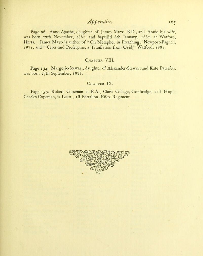 Page 66. Anne-Agatha, daughter of James Mayo, B.D., and Annie his wife, was born 27th November, 1881, and baptifed 6th January, 1882, at Watford, Herts. James Mayo is author ofct On Metaphor in Preaching,” Newport-Pagnell, 1871, and “ Ceres and Proferpine, a Tranflation from Ovid,” Watford, 1881. Chapter VIII. Page 134. Margorie-Stewart, daughter of Alexander-Stewart and Kate Paterfon, was born 27th September, 1881. Chapter IX. Page 139. Robert Copeman is B.A., Clare College, Cambridge, and Hugh- Charles Copeman, is Lieut., ift Battalion, Eftex Regiment.