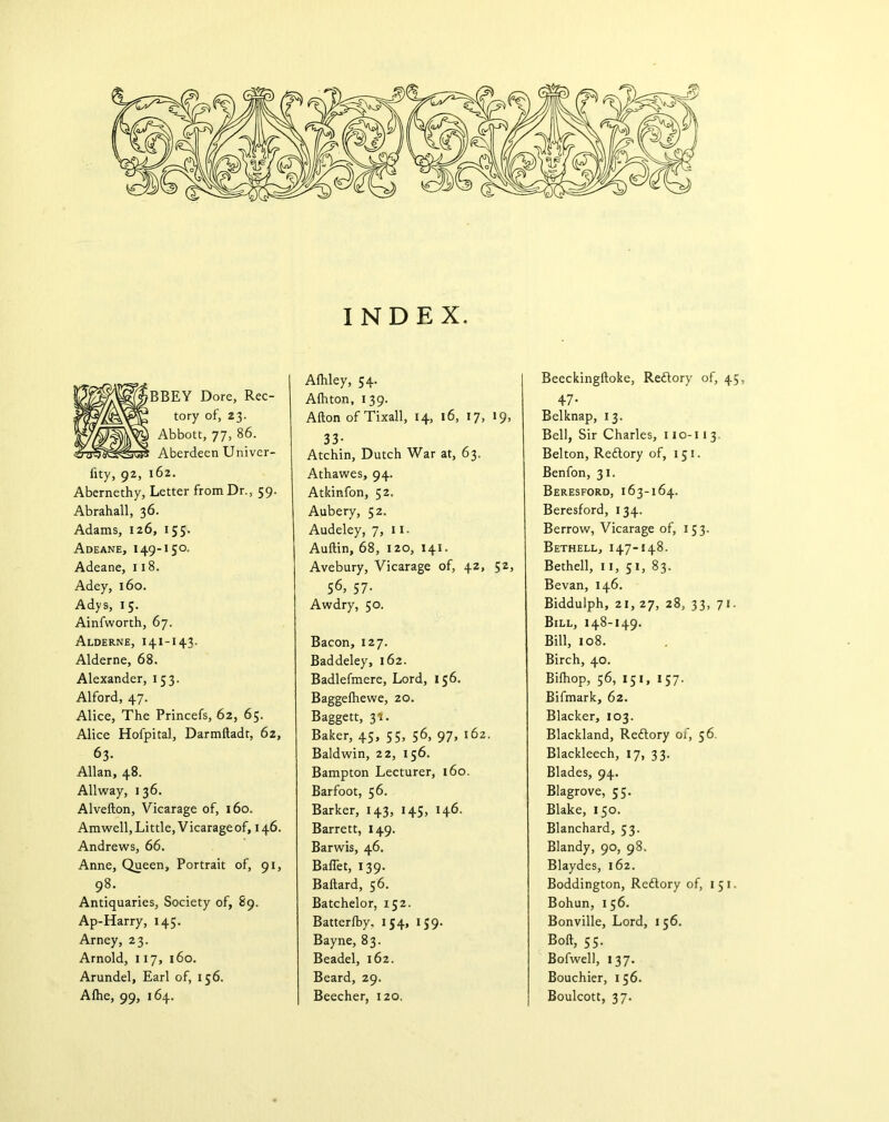 INDEX. BBEY Dore, Rec- tory of, 23. Abbott, 77, 86. Aberdeen Univcr- fity, 92, 162. Abernethy, Letter from Dr., 59. Abrahall, 36. Adams, 126, 155. Adeane, 149-150. Adeane, 118. Adey, 160. Adys, 15. Ainfworth, 67. Alderne, 141-143. Alderne, 68. Alexander, 153. Alford, 47. Alice, The Princefs, 62, 65. Alice Hofpital, Darmltadt, 62, 63- Allan, 48. Allway, 136. Alvefton, Vicarage of, 160. Am well, Little, Vicarage of, 146. Andrews, 66. Anne, Queen, Portrait of, 91, 98. Antiquaries, Society of, 89. Ap-Harry, 145. Arney, 23. Arnold, 117, 160. Arundel, Earl of, 156. Alhe, 99, 164. Afhley, 54. Alhton, 139. Alton ofTixall, 14, 16, 17, 19, 33- Atchin, Dutch War at, 63. Athawes, 94. Atkinfon, 52. Aubery, 52. Audeley, 7, 11. Aultin, 68, 120, 141. Avebury, Vicarage of, 42, 52, 56> 57- Awdry, 50. Bacon, 127. Baddeley, 162. Badlefmere, Lord, 156. Baggelhewe, 20. Baggett, 31. Baker, 45, 55, 56, 97, 162. Baldwin, 22, 156. Bampton Lecturer, 160. Barfoot, 56. Barker, 143, 145, 146. Barrett, 149. Barwis, 46. Ballet, 139. Ballard, 56. Batchelor, 152. Batterlby, 154, 159. Bayne, 83. Beadel, 162. Beard, 29. Beecher, 120. Beeckingltoke, Redtory of, 45, 47- Belknap, 13. Bell, Sir Charles, 110-113. Belton, Redtory of, 151. Benfon, 31. Beresford, 163-164. Beresford, 134. Berrow, Vicarage of, 153. Bethell, 147-148. Bethell, 11, 51, 83. Bevan, 146. Biddulph, 21, 27, 28, 33, 71. Bill, 148-149. Bill, 108. Birch, 40. Bilhop, 56, 151, 157. Bifmark, 62. Blacker, 103. Blackland, Redtory of, 56. Blackleech, 17, 33. Blades, 94. Blagrove, 55. Blake, 150. Blanchard, 53. Blandy, 90, 98. Blaydes, 162. Boddington, Redtory of, 1 51. Bohun, 156. Bonville, Lord, 156. Bolt, 55. Bofwell, 137. Bouchier, 156. Boulcott, 37.