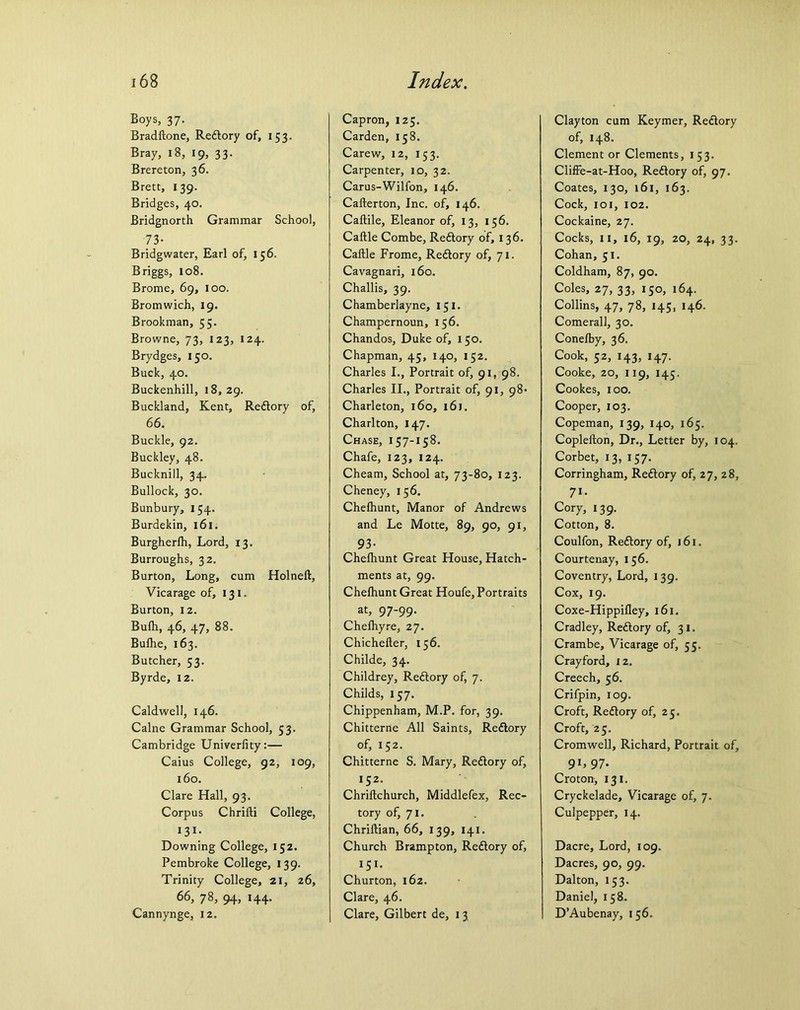 Boys, 37. Bradftone, Redtory of, 153. Bray, 18, 19, 33. Brereton, 36. Brett, 139. Bridges, 40. Bridgnorth Grammar School, 73- Bridgwater, Earl of, 156. Briggs, 108. Brome, 69, 100. Bromwich, 19. Brookman, 55. Browne, 73, 123, 124. Brydges, 150. Buck, 40. Buckenhill, 18, 29. Buckland, Kent, Redtory of, 66. Buckle, 92. Buckley, 48. Bucknill, 34. Bullock, 30. Bunbury, 154. Burdekin, 161. Burgherlh, Lord, 13. Burroughs, 32. Burton, Long, cum Holnelt, Vicarage of, 131. Burton, 12. Bulh, 46, 47, 88. Bulhe, 163. Butcher, 53. Byrde, 12. Caldwell, 146. Caine Grammar School, 53. Cambridge Univerfity:— Caius College, 92, 109, 160. Clare Hall, 93. Corpus Chrilti College, 13 *; Downing College, 152. Pembroke College, 139. Trinity College, 21, 26, 66, 78, 94, 144. Cannynge, 12. Capron, 125. Carden, 158. Carew, 12, 153. Carpenter, 10, 32. Carus-Wilfon, 146. Cafterton, Inc. of, 146. Caftile, Eleanor of, 13, 156. Caftle Combe, Redtory of, 136. Caftle Frome, Redtory of, 71. Cavagnari, 160. Challis, 39. Chamberlayne, 151. Champernoun, 156. Chandos, Duke of, 150. Chapman, 45, 140, 152. Charles I., Portrait of, 91, 98. Charles II., Portrait of, 91, 98* Charleton, 160, 161. Charlton, 147. Chase, 157-158. Chafe, 123, 124. Cheam, School at, 73-80, 123. Cheney, 156. Chefhunt, Manor of Andrews and Le Motte, 89, 90, 91, 93- Chefhunt Great House, Hatch- ments at, 99. Chelhunt Great Houfe, Portraits at, 97-99. Chefhyre, 27. Chichefter, 156. Childe, 34. Childrey, Redtory of, 7. Childs, 157. Chippenham, M.P. for, 39. Chitterne All Saints, Redtory of, 152. Chitterne S. Mary, Redtory of, 152. Chrillchurch, Middlefex, Rec- tory of, 71. Chriltian, 66, 139, 141. Church Brampton, Redtory of, 151. Churton, 162. Clare, 46. Clare, Gilbert de, 1 3 Clayton cum Keymer, Redtory of, 148. Clement or Clements, 153. Cliffe-at-Hoo, Redtory of, 97. Coates, 130, 161, 163. Cock, 101, 102. Cockaine, 27. Cocks, 11, 16, 19, 20, 24, 33. Cohan, 51. Coldham, 87, 90. Coles, 27, 33, 150, 164. Collins, 47, 78, 145, 146. Comerall, 30. Conefby, 36. Cook, 52, 143, 147. Cooke, 20, 119, 145. Cookes, 100. Cooper, 103. Copeman, 139, 140, 165. Coplefton, Dr., Letter by, 104. Corbet, 13, 157. Corringham, Redtory of, 27, 28, 71- Cory, 139. Cotton, 8. Coulfon, Redtory of, 161. Courtenay, 156. Coventry, Lord, 139. Cox, 19. Coxe-Hippilley, 161. Cradley, Redtory of, 31. Crambe, Vicarage of, 55. Crayford, 12. Creech, 56. Crifpin, 109. Croft, Redtory of, 25. Croft, 25. Cromwell, Richard, Portrait of, 9L 97- Croton, 131. Cryckelade, Vicarage of, 7. Culpepper, 14. Dacre, Lord, 109. Dacres, 90, 99. Dalton, 153. Daniel, 158. D’Aubenay, 156.