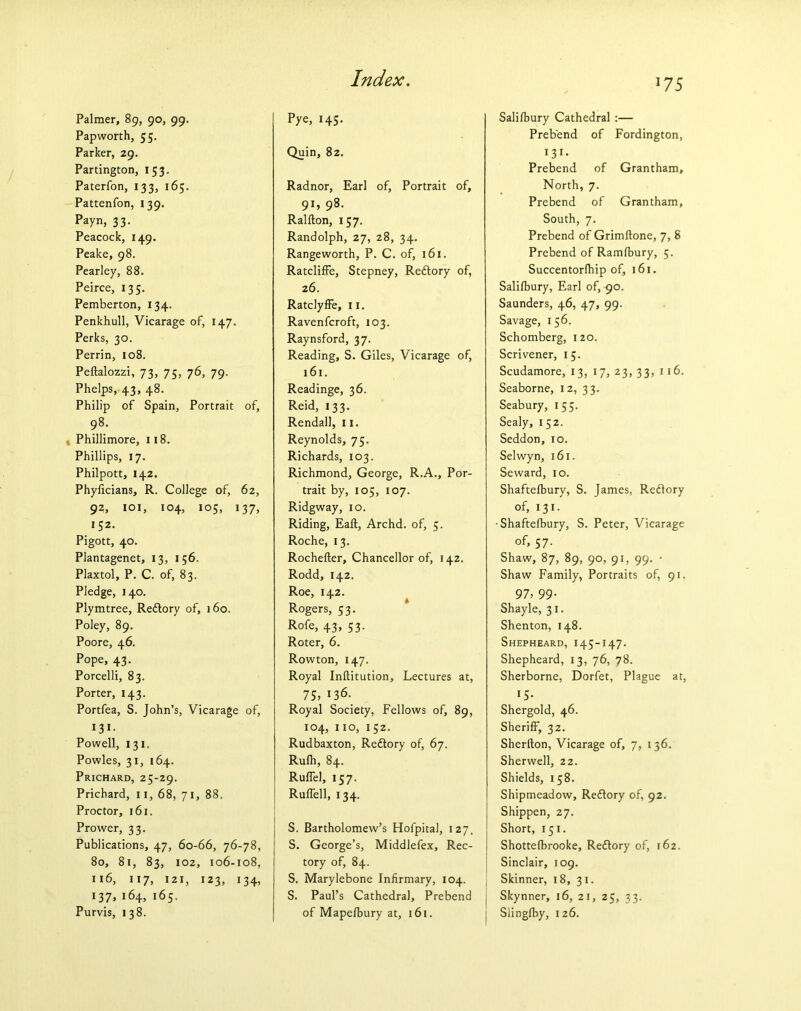 Palmer, 89, 90, 99. Papworth, 55. Parker, 29. Partington, 153. Paterfon, 133, 165. Pattenfon, 139. Payn, 33. Peacock, 149. Peake, 98. Pearley, 88. Peirce, 135. Pemberton, 134. Penkhull, Vicarage of, 147. Perks, 30. Perrin, 108. Peftalozzi, 73, 75, 76, 79. Phelps, 43, 48. Philip of Spain, Portrait of, 98. , Phillimore, 118. Phillips, 17. Philpott, 142. Phyficians, R. College of, 62, 92, i o 1, 104, 105, 137, 152. Pigott, 40. Plantagenet, 13, 15 6. Plaxtol, P. C. of, 83. Pledge, 140. Plymtree, Redlory of, 160. Poley, 89. Poore, 46. Pope, 43. Porcelli, 83. Porter, 143. Portfea, S. John’s, Vicarage of, 131. Powell, 131. Powles, 31, 164. Prichard, 25-29. Prichard, 11, 68, 71, 88. Proctor, 161. Prower, 33. Publications, 47, 60-66, 76-78, 80, 81, 83, 102, 106-108, 116, 117, 121, 123, 134, 137, 164, 165. Purvis, 138. Index. Pye, 145. Quin, 82. Radnor, Earl of, Portrait of, 91, 98. Ralfton, 157. Randolph, 27, 28, 34. Rangeworth, P. C. of, 161. Ratcliffe, Stepney, Redlory of, 26. Ratclyffe, 11. Ravenfcroft, 103. Raynsford, 37. Reading, S. Giles, Vicarage of, 161. Readinge, 36. Reid, 133. Rendall, 11. Reynolds, 75. Richards, 103. Richmond, George, R.A., Por- trait by, 105, 107. Ridgway, 10. Riding, Eaft, Archd. of, 5. Roche, 13. Rochefter, Chancellor of, 142. Rodd, 142. Roe, 142. Rogers, 53. R°fe> 43> 53- Roter, 6. Rowton, 147. Royal Inftitution, Lectures at, 75, 136. Royal Society, Fellows of, 89, 104, 110, 152. Rudbaxton, Redlory of, 67. Rulh, 84. Ruffe], 157. Ruffell, 134. S. Bartholomew’s Hofpital, 127. S. George’s, Middlefex, Rec- tory of, 84. S. Marylebone Infirmary, 104. S. Paul’s Cathedral, Prebend of Mapelbury at, 161. *75 Salifbury Cathedral :— Prebend of Fordington, 131- Prebend of Grantham, North, 7. Prebend of Grantham, South, 7. Prebend of Grimflone, 7, 8 Prebend of Ramlbury, 5. Succentorlhip of, 161. Salilbury, Earl of, 90. Saunders, 46, 47, 99. Savage, 156. Schomberg, 120. Scrivener, 15. Scudamore, 13, 17, 23, 33, 116. Seaborne, 12, 33. Seabury, 155. Sealy, 152. Seddon, 10. Selwyn, 161. Seward, 10. Shaftelbury, S. James, Redlory of, 131. ■Shaftelbury, S. Peter, Vicarage of, 57. Shaw, 87, 89, 90, 91, 99. • Shaw Family, Portraits of, 91, 97, 99- Shayle, 31. Shenton, 148. Shepheard, 145-147. Shepheard, 13, 76, 78. Sherborne, Dorfet, Plague at, 15- Shergold, 46. Sheriff, 32. Sherfton, Vicarage of, 7, 136. Sherwell, 22. Shields, 158. Shipmeadow, Redlory of, 92. Shippen, 27. Short, 151. Shottelbrooke, Redlory of, 162. Sinclair, 109. j Skinner, 18, 31. j Skynner, 16, 21, 25, 33. j Slinglby, 126.