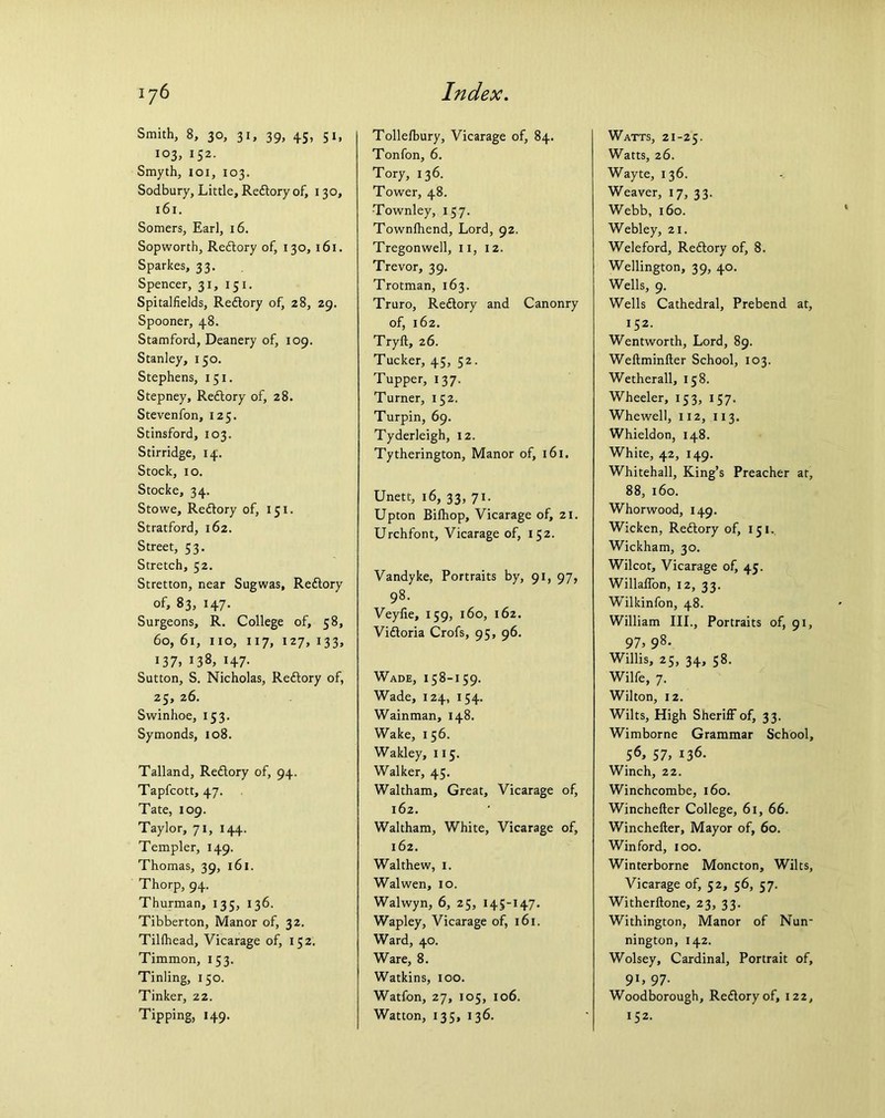 Smith, 8, 30, 31, 39, 45, 51, 103, 152. Smyth, 101, 103. Sodbury, Little, Redtory of, 130, 161. Somers, Earl, 16. Sopworth, Redtory of, 130, 161. Sparkes, 33. Spencer, 31, 151. Spitalfields, Redtory of, 28, 29. Spooner, 48. Stamford, Deanery of, 109. Stanley, 150. Stephens, 151. Stepney, Redtory of, 28. Stevenfon, 125. Stinsford, 103. Stirridge, 14. Stock, 10. Stocke, 34. Stowe, Redtory of, 151. Stratford, 162. Street, 53. Stretch, 52. Stretton, near Sugwas, Redtory of, 83, 147. Surgeons, R. College of, 58, 60, 61, no, 117, 127, 133, 137, 138, 147. Sutton, S. Nicholas, Redtory of, 25, 26. Swinhoe, 153. Symonds, 108. Talland, Redtory of, 94. Tapfcott, 47. Tate, 109. Taylor, 71, 144. Templer, 149. Thomas, 39, 161. Thorp, 94. Thurman, 135, 136. Tibberton, Manor of, 32. Tillhead, Vicarage of, 152. Timmon, 153. Tinling, 150. Tinker, 22. Tipping, 149. Tollelbury, Vicarage of, 84. Tonfon, 6. Tory, 136. Tower, 48. -Townley, 157. Townfhend, Lord, 92. Tregonwell, 11, 12. Trevor, 39. Trotman, 163. Truro, Redtory and Canonry of, 162. Tryft, 26. Tucker, 45, 52. Tupper, 137. Turner, 152. Turpin, 69. Tyderleigh, 12. Tytherington, Manor of, 161. Unett, 16, 33, 71. Upton Bilhop, Vicarage of, 21. Urchfont, Vicarage of, 152. Vandyke, Portraits by, 91, 97, 98. Veyfie, 159, 160, 162. Vidtoria Crofs, 95, 96. Wade, 158-159. Wade, 124, 154. Wainman, 148. Wake, 156. Wakley, 115. Walker, 45. Waltham, Great, Vicarage of, 162. Waltham, White, Vicarage of, 162. Walthew, 1. Walwen, 10. Walwyn, 6, 25, 145-147. Wapley, Vicarage of, 161. Ward, 40. Ware, 8. Watkins, 100. Watfon, 27, 105, 106. Watton, 135, 136. Watts, 21-25. Watts, 26. Wayte, 136. Weaver, 17, 33. Webb, 160. Webley, 21. Weleford, Redtory of, 8. Wellington, 39, 40. Wells, 9. Wells Cathedral, Prebend at, 152. Wentworth, Lord, 89. Weftminfter School, 103. Wetherall, 158. Wheeler, 153, 157. Whewell, 112, 113. Whieldon, 148. White, 42, 149. Whitehall, King’s Preacher at, 88, 160. Whorwood, 149. Wicken, Redtory of, 151. Wickham, 30. Wilcot, Vicarage of, 45. Willalfon, 12, 33. Wilkinfon, 48. William III., Portraits of, 91, 97, 98. Willis, 25, 34, 58. Wilfe, 7. Wilton, 12. Wilts, High Sheriff of, 33. Wimborne Grammar School, 56, 57, 136. Winch, 22. Winchcombe, 160. Winchefter College, 61, 66. Winchefter, Mayor of, 60. Winford, 100. Winterborne Moncton, Wilts, Vicarage of, 52, 56, 57. Witherftone, 23, 33. Withington, Manor of Nun- nington, 142. Wolsey, Cardinal, Portrait of, 9l> 97- Woodborough, Redtory of, 122, 152.