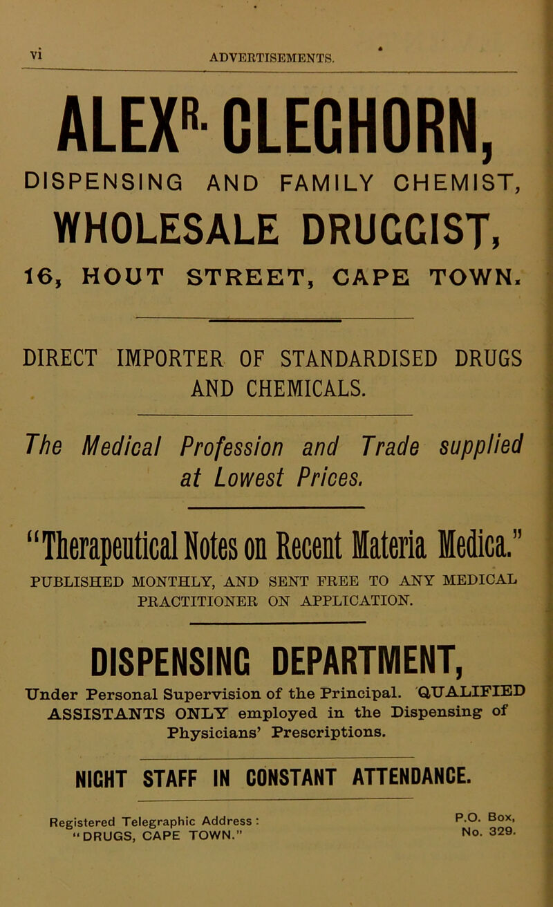 ALEX'- CLEGHORN, DISPENSING AND FAMILY CHEMIST, WHOLESALE DRUGGIST, 16, HOUT STREET, CAPE TOWN, DIRECT IMPORTER OF STANDARDISED DRUGS AND CHEMICALS. The Medical Profession and Trade supplied at Lowest Prices. “Therapeutical Notes on Recent Materia ledica.” PUBLISHED MONTHLY, AND SENT FREE TO ANY MEDICAL PRACTITIONER ON APPLICATION. DISPENSING DEPARTMENT, Under Personal Supervision of the Principal. QUALIFIED ASSISTANTS ONLY employed in the Dispensing of Physicians’ Prescriptions. NICHT STAFF IN CONSTANT ATTENDANCE. Registered Telegraphic Address : “DRUGS, CAPE TOWN.”