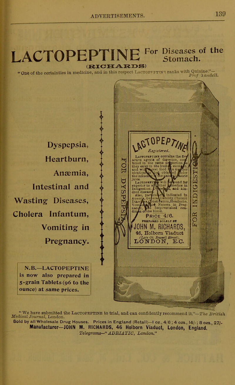LACTOPEPTINE For Diseases of the Stomach. (RICHARDS) '• One of the certainties in medicine, and in this respect Laotopfpttne ranks with Quinine.’’— Jr') UJ j. (LitilCLL» Dyspepsia, Heartburn, Anaemia, Intestinal and Wasting Diseases, Cholera Infantum, Vomiting in Pregnancy. N. B.—LACTOPE PTIN E is now also prepared in 5=grain Tablets (96 to the ounce) at same prices. Lact.opeptjI : will J bther J superior to IndigestioD. * dred disease! Also, partaciArM Indicated In ADeraiA, GefceraaDability,Chronic DUirTlftp a, instigation, Headache, n4 Nausea in Preg- Impoverislied con- dition oft he blood. Price 4/6. PREPARED SOLELY BY ‘JOHN M. RICHARDS, 46, Holborn Viaduct (Late Ot. Russell Street), LONDON, E.C. Registered.. Lactopbptike contains thei active agenta of digestion, bined in the same proportion /.a they exist in the bum J| etomi and wilT^’ identical “We have submitted the Lactopeptine to trial, and can confidently recommend it.—The -British Medical Journal, London. Sold by all Wholesale Drug Houses. Prices in England (Retail)—I oz., 4/6 ; 4 ozs., 14/-; 8 ozs., 27/- Manufacturer—JOHN M. RICHARDS, 46 Holborn Viaduct, London, England. Telegrams— ADRIATIC, London.”