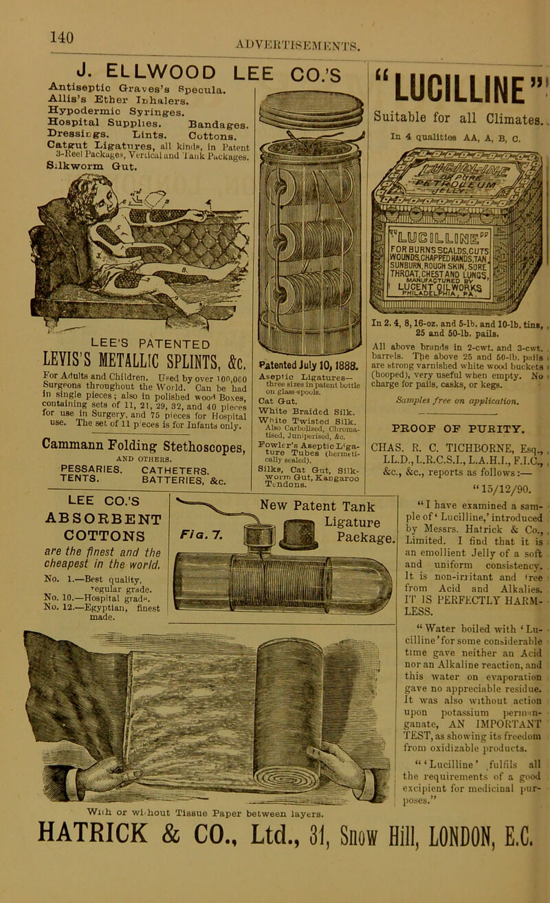ADVERTISEM ENTS J. ELLWOOD LEE CO.’S Antiseptic Graves’s Specula. Allis’s Ether Inhalers. Hypodermic Syringes. Hospital Supplies. Bandages. Dressings. Lints. Cottons. Catgut Ligatures, all kinds, in Patent 3-Reel Packages, Vmicaluud lank Packages. Silkworm Gut. LEE’S PATENTED LEVIS’S METALLIC SPLINTS, Sc. For Adults and Children. Used by over ion 000 burgeons throughout the World. Can be had in single pieces; also in polished wood Boxes, containing sets of 11, 21, 29, 32, and 40 pieces for use in Surgery, and 75 pieces for Hospital use. The set of 11 pieces is for Infants only. Cammann Folding1 Stethoscopes, AND OTHERS. PESSARIES. CATHETERS. TENTS. BATTERIES, &c. “LUCILLINE” Suitable for all Climates. In 4 qualities AA, A, B, C. 'llp:Tiutf■ • r.TjTiiir.H r.i iiiiic^iini iH 'l”D=lLD(g DD=[LDK][^PP FOR BURNSSCALDS,CUTS WOUNDS, CHAPPED HANDSTAN SUNBURN.ROUCH SKIN, SORE’ THROAT. CHEST AND LUNGS MANUFACTURED BV ’ LUCENT QILWORKS PHILADELPHIA . PH * LEE CO.’S ABSORBENT COTTONS are the finest and the cheapest in the world. No. 1.—Best quality, regular grade. No. 10.—Hospital grad**. No. 12.—Egyptian, finest made. Patented July 10,1888. Aseptic Ligatures— three sizes in patent bottle on glass-spools. Cat Gut. White Braided Silk. White Twisted Silk. Also Carbolised, Cliroma- tised, Juniperised, &c. Bowler’s Aseptic Liga- ture Tubes (hermeti- cally sealed). Silks, Cat Gut, Silk- worm Gut, Kangaroo Ttndons. New Patent Tank Ligature Package. In 2. 4, 8,16-oz, and 5-lb. and 10-lb, ting, 25 and 50-lb. pails. All above brands in 2-cwt. and 3-cwt. barrels. Tpe above 25 and 50-lb. pails are btrong varnished white wood buckets (hooped), very useful wrhen empty. No charge for pails, casks, or kegs. Samples free on application. PROOF OF PURITY. With or wi'hout Tissue Paper between layers. CHAS. R. C. T1CHBORNE, Esq., LL.D., L.R.C.S.I., L.A.H.I., F.I.C., &c., &c., reports as follows:— “ 15/12/90. “ I have examined a sam- ple of ‘ Lucilline,’ introduced by Messrs. Hatrick & Co., Limited. I find that it is an emollient Jelly of a soft and uniform consistency. It is non-irritant and iree from Acid and Alkalies. IT IS PERFECTLY HARM- LESS. “Water boiled with ‘Lu- cilline’for some considerable time gave neither an Acid nor an Alkaline reaction, and this water on evaporation gave no appreciable residue. It was also without action upon potassium perman- ganate, AN IMPORTANT TEST, as showing its freedom from oxidizable products. “‘Lucilline’ fulfils all the requirements of a good excipient for medicinal pur- poses.” HATRICK & CO., Ltd., 31, Snow Hill, LONDON, E.C.
