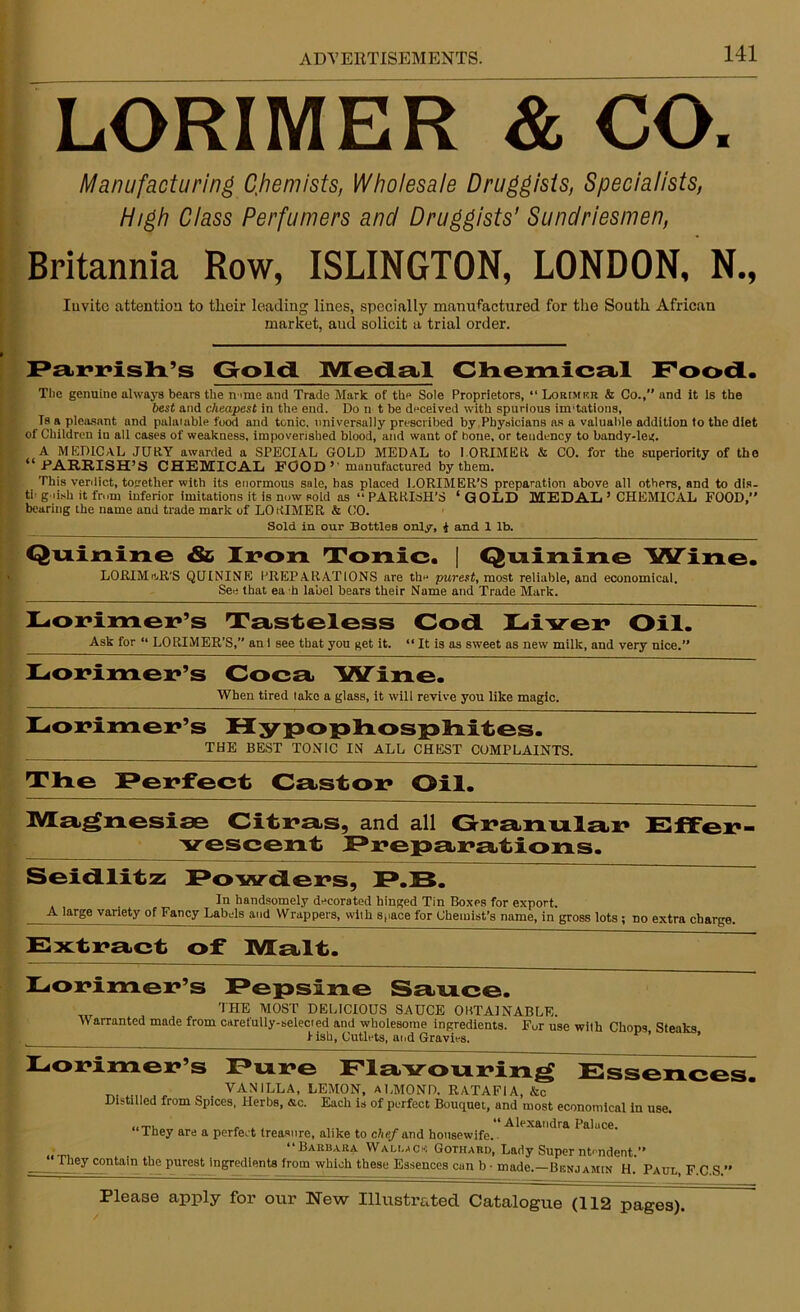 LORIMER & CO. Manufacturing Chemists, Wholesale Druggists, Specialists, High Class Perfumers and Druggists’ Sundriesmen, Britannia Row, ISLINGTON, LONDON, N., Iuvite attention to their leading lines, specially manufactured for the South African market, aud solicit a trial order. Parrish’s Gold. Medal Chemical Food. The genuine always bears the name and Trade Mark of the Sole Proprietors, “ Lorimkr & Co.,’’ and it Is the best and cheapest in the end. Do n t be deceived with spurious mutations, Is a pleasant and palaiuble food and tonic, universally prescribed by Physicians as a valuable addition to the diet of Children iu all cases of weakness, impoverished blood, and want of bone, or tendency to bandy-leg. A MEDICAL JURY awarded a SPECIAL GOLD MEDAL to LORIMER & CO. for the superiority of the “ PARRISH’S CHEMICAL FOOD ’' manufactured by them. This verdict, together with its enormous sale, has placed LORIMER’S preparation above all others, and to dis- th g ush it from inferior imitations it is now sold as “ PARRISH’S 1 G OLD MEDAL ’ CHEMICAL FOOD,” bearing the name and trade mark of LORIMER & CO. Sold in our Bottles only, I and 1 lb. Quinine & Iron Tonic. | Quinine Wine. LORIMJUS QUININE PREPARATIONS are tin* purest, most reliable, and economical. See that ea h label bears their Name and Trade Mark. Lorimer’s Tasteless God Liver Oil. Ask for “ LORIMER'S,’’ an 1 see that you get it. “ It is as sweet as new milk, and very nice. Lorimer’s Coca Wine. When tired take a glass, it will revive you like magic. Lorimer’s Hypophosphites. THE BEST TONIC IN ALL CHEST COMPLAINTS. The Perfect Castor Oil. Magnesise Citras, and all Granular Effer- vescent Preparations. Seidlitz Fowders, P.B. Iu handsomely decorated hinged Tin Boxes for export. A large variety of Fancy Labels and Wrappers, with space for Chemist’s name, in gross lots ; no extra charge. Extract of Malt. Lorimer’s Pepsine Sauce. _ THE MOST DELICIOUS SAUCE OBTAINABLE. W arranted made from carefully-selected and wholesome ingredients. Fur use with Chops Steaks fish, Cutlets, and Gravies. ’ Lorimer’s Fore Flavouring Essences. „ VANILLA, LEMON, ALMOND. RATAFIA, &c Distilled from Spices, Herbs, dc. Each is of perfect Bouquet,, and most economical in use. ■Alexandra Palace. “They are a perfect treasure, alike to chef and housewife.. ‘‘Samara Wallace Gotiiard, Lady Super ntendent. They contain the purest ingredients from which these Essences can b • made.—Benjamin H. Paul, F C S ’ Please apply for our New Illustrated Catalogue (112 pages).