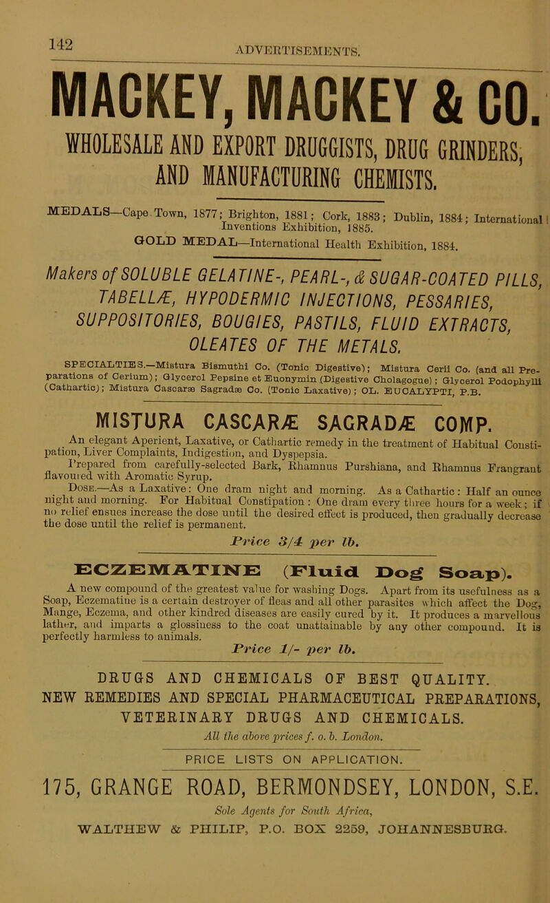 ADVERTISEMENTS. MACKEY, MACKEY & CO. WHOLESALE AND EXPORT DRUGGISTS, DRUG GRINDERS, AND MANUFACTURING CHEMISTS. MEDALS—Cape Town, 1877; Brighton, 1881; Cork, 1883; Dublin, 1884; International Inventions Exhibition, 1885. GOLD MEDAL—International Healtli Exhibition, 1884. Makers of SOLUBLE GELATINE-, PEARL-, & SUGAR-COATED PILLS, TABELL/E, HYPODERMIC INJECTIONS, PESSARIES, SUPPOSITORIES, BOUGIES, PASTILS, FLUID EXTRACTS, OLEATES OF THE METALS, SPECIALTIES. Mistura Bismuthi Co. (Tonic Digestive!; Mistura Cerli Co. (and all Pre- parations of Cerium); Glycerol Pepsine et Euonymin (Digestive Cholagogue); Glycerol Podophylli (Cathartic); Mistura Cascarge Sagradie Co. (Tonic Laxative); OL. EUCALYPTI, P.B. MISTURA CASCAR7E SAGRAD7E COMP. An elegant Aperient, Laxative, or Cathartic remedy in the treatment of Habitual Consti- pation, Liver Complaints, Indigestion, and Dyspepsia. Prepared from carefully-selected Bark, Rhamnus Purshiana, and Rhamnus Fran rant flavoured with Aromatic Syrup. Dose.—As a Laxative: One dram night and morning. As a Cathartic: Half an ounce night and morning. For Habitual Constipation : One dram every three hours for a week; if no relief ensues increase the dose until the desired effect is produced, then gradually decrease the dose until the relief is permanent. Price 3/4 per lb. ECZEMATINE (Fluid Dog Soap). A new compound of the greatest value for washing Dogs. Apart from its usefulness as a Soap, Eczematiue is a certain destroyer of fleas and all other parasites which affect the Dog, Mange, Eczema, and other kindred diseases are easily cured by it. It produces a marvellous lather, and imparts a glossiness to the coat unattainable by any other compound. It is perfectly harmless to animals. Price 1/- per lb. DRUGS AND CHEMICALS OF BEST QUALITY. NEW REMEDIES AND SPECIAL PHARMACEUTICAL PREPARATIONS, VETERINARY DRUGS AND CHEMICALS. All the above prices f. o. b. London. PRICE LISTS ON APPLICATION. 175, GRANGE ROAD, BERMONDSEY, LONDON, S.E. Sole Agents for South Africa,