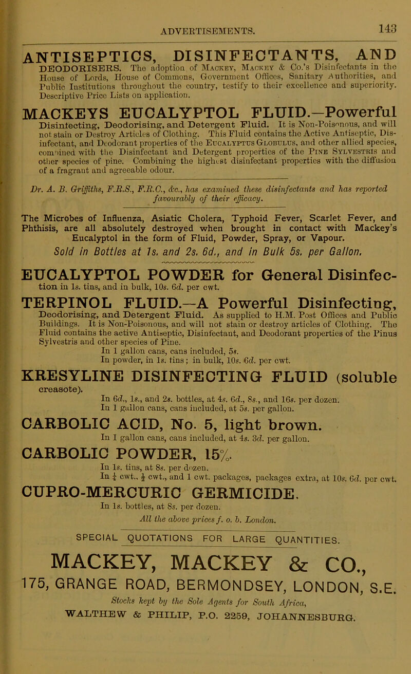 ANTISEPTICS, DISINFECTANTS, AND U DEODORISERS. Tho adoption of Mackey, Mackey & Co.’s Disinfectants in the House of Lords, House of Commons, Government Offices, Sanitary .Authorities, and Public Institutions throughout the country, testify to their excellence aud superiority. Descriptive Price Lists on application. MACKEYS EUCALYPTOL FLUID.—Powerful Disinfecting, Deodorising, and Detergent Fluid. It is Non-Pois-mous, and will not stain or Destroy Articles of Clothing. This Fluid contains the Active Antiseptic, Dis- infectant, and Deodorant properties of the Eucalyptus Globulus, and other allied species, combined with the Disinfectant and Detergent properties of the Pine Sylvestkis and other species of pine. Combining the highest disinfectant properties with the diffusion of a fragrant and agreeable odour. Dr. A. B. Griffiths, F.R.S., F.R.G., &c., has examined these disinfectants and has reported favourably of their efficacy. The Microbes of Influenza, Asiatic Cholera, Typhoid Fever, Scarlet Fever, and i Phthisis, are all absolutely destroyed when brought in contact with Mackey’s Eucalyptol in the form of Fluid, Powder, Spray, or Vapour. Sold in Bottles at Is. and 2s. 6d., and in Bulk 5s. per Gallon. EUCALYPTOL POWDER for General Disinfec- tion in Is. tins, and in bulk, 10s. 6d. per cwt. TERPINOL FLUID.—A Powerful Disinfecting, Deodorising, and Detergent Fluid. As supplied to H.M. Post Offices and Public Buildings. It is Non-Poisonous, and will not stain or destroy articles of Clothing. The Fluid contains the active Antiseptic, Disinfectant, and Deodorant properties of the Pinus Sylvestris and other species of Pine. In 1 gallon cans, cans included, 5s. In powder, in Is. tins; in bulk, 10s. 6cZ. per cwt. KRESYLINE DISINFECTING FLUID (soluble creaaote). In Qd., Is., and 2s. bottles, at 4s. 6d., 8s., and 16s. per dozen. In 1 guilon cans, cans included, at 5s. per gallon. CARBOLIC ACID, No. 5, light brown. In 1 gallon cans, cans included, at 4s. 3fZ. per gallon. CARBOLIC POWDER, 15%. In Is. tins, at 8s. per dozen. In £ cwt., £ cwt., and 1 cwt. packages, packages extra, at 10s. 6d. per cwt. CUPRO-MERCURIC GERMICIDE. In Is. bottles, at Ss. per dozen. All the above prices f. o. b. London. * SPECIAL QUOTATIONS FOR LARGE QUANTITIES. MACKEY, MACKEY & CO., 175, GRANGE ROAD, BERMONDSEY, LONDON, S.E. Stocks kept by the Sole Agents for South Africa, WALTHEW & PHILIP, P.O. 2259, JOHANNESBURG.