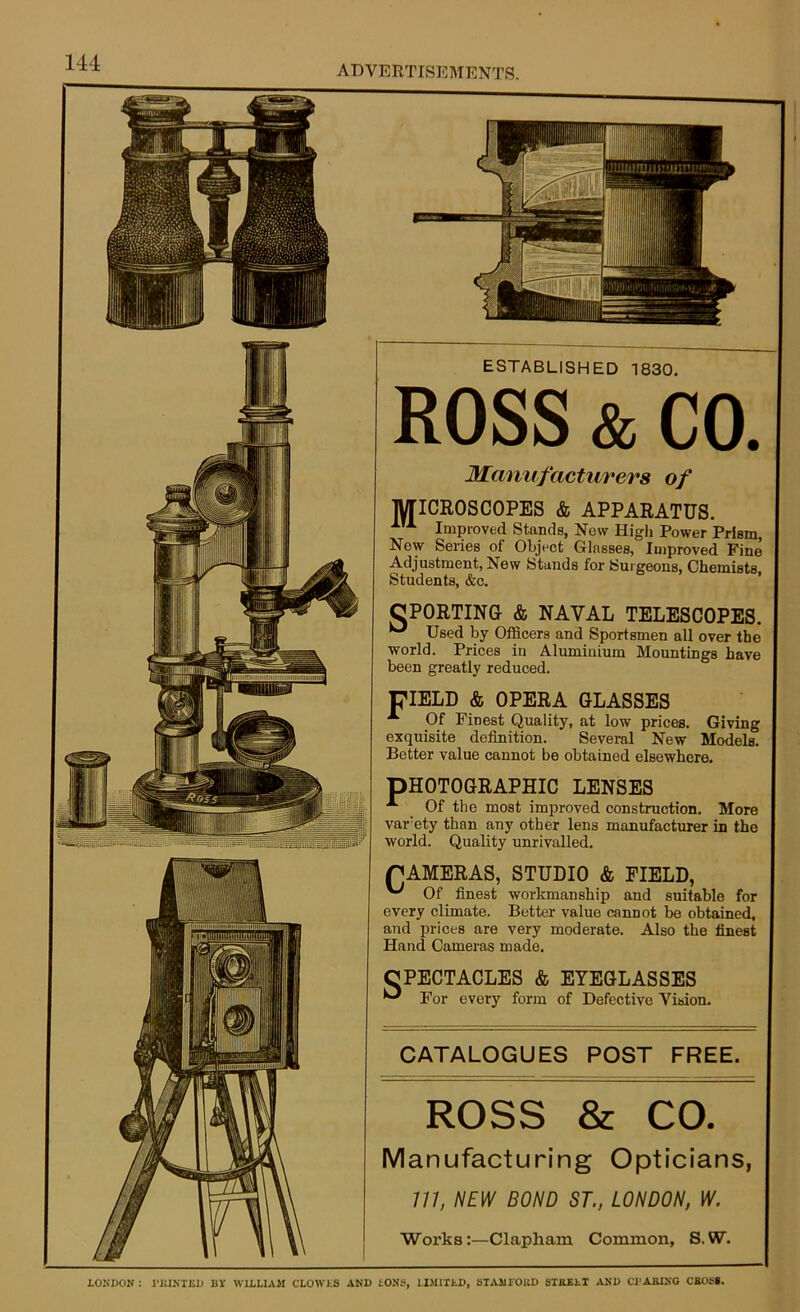 ESTABLISHED 1830 Manufacturers of MICROSCOPES & APPARATUS. Improved Stands, New High Power Prism, Now Series of Object Glasses, Improved Fine Adjustment, New Stands for Surgeons, Chemists. Students, &c. OPORTING & NAVAL TELESCOPES. ^ Used by Officers and Sportsmen all over the world. Prices in Aluminium Mountings Imvo x Of Finest Quality, at low prices. Giving exquisite definition. Several New Models. Better value cannot be obtained elsewhere. PHOTOGRAPHIC LENSES ^ Of fllO mnaf r.*->#■» A Of the most improved construction. More varety than any other lens manufacturer in the world. Quality unrivalled. CAMERAS, STUDIO & FIELD, Of finest workmanship and suitable for every climate. Better value cannot be obtained, and prices are very moderate. Also the finest Hand Cameras made. CPECTACLES & EYEGLASSES Tfnr fiVfirv fn For every form of Defective Vision. CATALOGUES POST FREE Manufacturing Opticians, 777, NEW BOND ST., LONDON, W. Works:—Clapham Common, S.W. 144 ADVERTISEMENTS. LOUDON : PRINTED BY WILLIAM CLOWLS AND IONS, LIMITED, STAMIOUD STREET AND CHARING CROSS.