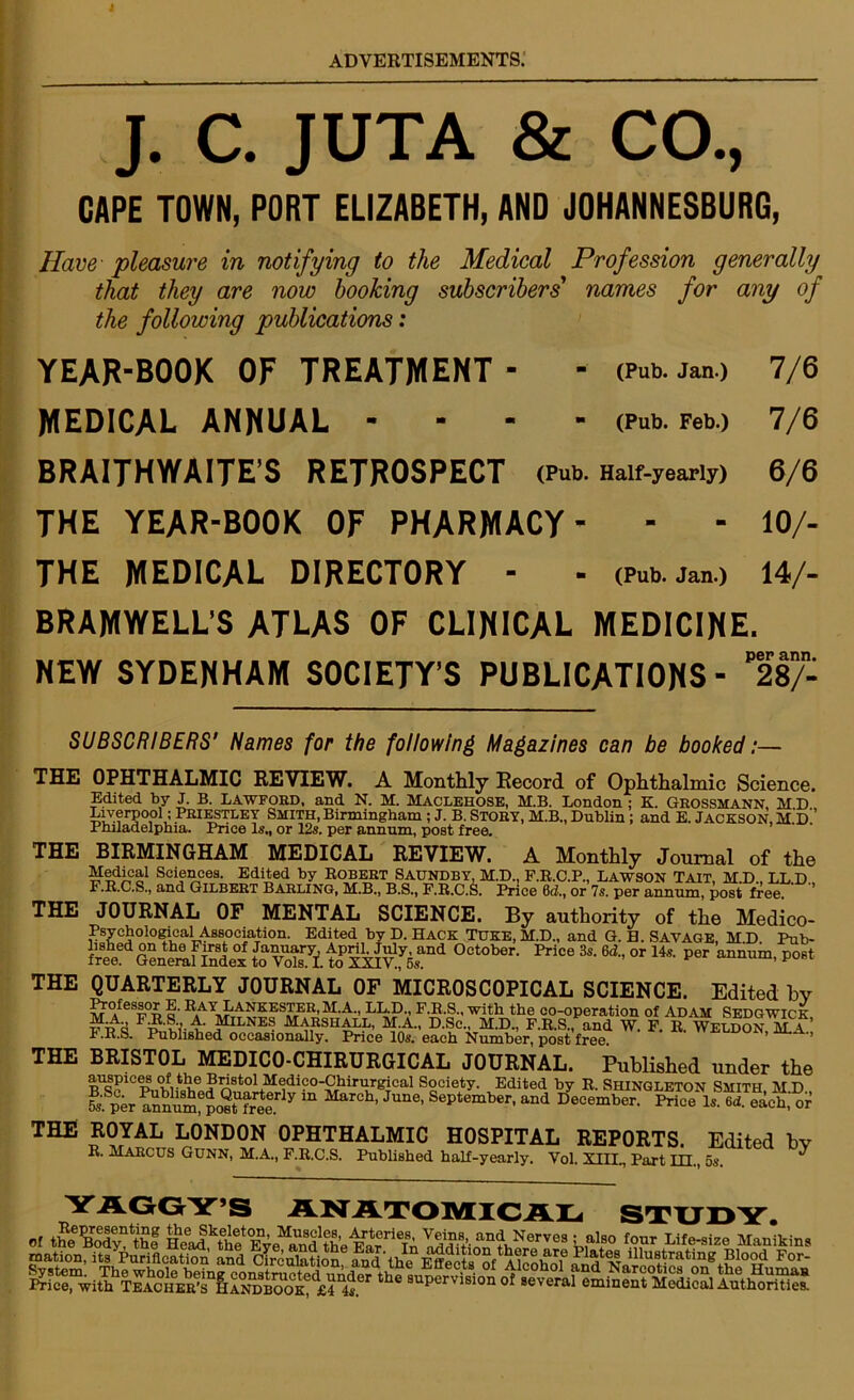 J. C. JUTA & CO., GAPE TOWN, PORT ELIZABETH, AND JOHANNESBURG, Have pleasure in notifying to the Medical Profession generally that they are now booking subscribers' names for any of the following publications: YEAR-BOOK OF TREATMENT- - (Pub.jan> 7/6 MEDICAL ANNUAL - - - - (Pub. Feb.) 7/6 BRAITHWAITE’S RETROSPECT (Pub. Half-yearly) 6/6 THE YEAR-BOOK OF PHARMACY- - - 10/- THE MEDICAL DIRECTORY - - (Pub.jan.) 14/- BRAMWELL’S ATLAS OF CLINICAL MEDICINE. NEW SYDENHAM SOCIETY’S PUBLICATIONS- ll/- SUBSCRIBERS' Names for the following Magazines can be booked:— THE THE THE THE THE THE OF MENTAL SCIENCE. By authority of the Medico- ,s?c£olo?\?aJ-Association. Edited by D. Hack TUKE, M.D., and G. H. SAVAGE, M.D. Pub- an(^ October. Price 3s. 6d., or 14s. per annum, post OPHTHALMIC REVIEW. A Monthly Record of Ophthalmic Science. Edited by J. B. LAWFORD, and N. M. MACLEHOSE, M.B. London; K. GROSSMANN MD Liverpool ; Priestley SMITH, Birmingham ; J. B. STORY, M.B., Dublin ; and E. JACKSON, M D ’ Philadelphia. Price Is., or 12s. per annum, post free. BIRMINGHAM MEDICAL REVIEW. A Monthly Journal of the Medica1 Sciences. Edited by Robert Saundby, M.D., F.R.C.P., LAWSON TAIT, M.D., LL.D. F.R.C.S., and Gilbert Barling, M.B., B.S., F.R.C.S. Price 0<2., or 7s. per annum, post free * JOURNAL Ps liSucvx ujli luo r ubu 01 January. April, Jiuy, £ free. General Index to Vols. I. to XXIV., 5s. QUARTERLY JOURNAL OF MICROSCOPICAL SCIENCE. Edited bv Professor E. Ray Lankester,M.A, LL.D., F.R.S., with the co-operation of Adam Sedgwick A. Milnes Marshall, M.A., D.Sc., M.D., F.R.S., and w. F. R. Weldon, M.a’ l.R.S. Published occasionally. Price 10s. each Number, post free ’ ’ BRISTOL MEDICO-CHIRURGICAL JOURNAL. Published under the auspices of the Bristol Medico-Chirurgical Society. Edited by R Shingleton Smith mu S,Sn“„?tUfr«.rly *° M“ch- J“e' Se‘,te“l“- -4 JeoemberiS’aKchSr ROYAL LONDON OPHTHALMIC HOSPITAL REPORTS. Edited bv R. Marcus Gunn, M.A., F.R.C.S. Published half-yearly. Vol. XIII„ Part ILL, 5s.  YAGGY’S ANATOMICAL STUDY.