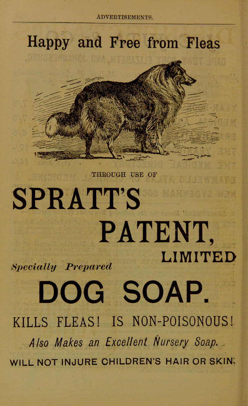 Happy and Free from Fleas THROUGH USE OF SPRATT’S PATENT, LIMITED Specially Prepared DOG SOAP. KILLS FLEAS! IS N0N-P0IS0N0US! Also Makes an Excellent Nursery Soap. . WILL NOT INJURE CHILDREN’S HAIR OR SKIN: