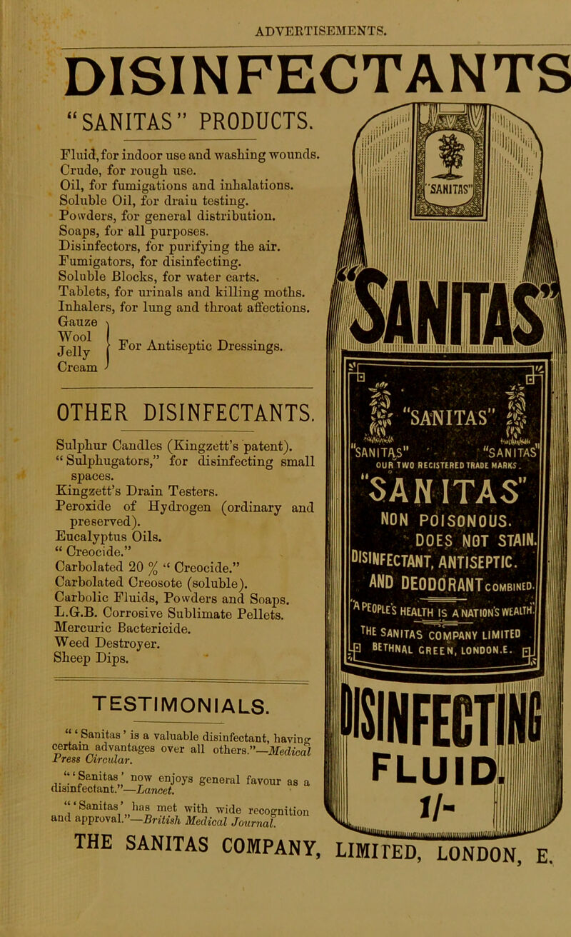 DISINFECTANTS “SANITAS” PRODUCTS. Fluid, for indoor use and washing wounds. Crude, for rough use. Oil, for fumigations and inhalations. Soluble Oil, for draiu testing. Powders, for general distribution. Soaps, for all purposes. Disinfectors, for purifying the air. Fumigators, for disinfecting. Soluble Blocks, for water carts. Tablets, for urinals and killing moths. Inhalers, for lung and throat affections. Gauze i Jelly I ^or Antiseptic Dressings. Cream ' OTHER DISINFECTANTS. Sulphur Candles (Kingzett’s patent). “ Sulphugators,” for disinfecting small spaces. Kingzett’s Drain Testers. Peroxide of Hydrogen (ordinary and preserved). Eucalyptus Oils. “ Creocide.” Carholated 20 % “ Creocide.” Carbolated Creosote (soluble). Carbolic Fluids, Powders and Soaps. L.G.B. Corrosive Sublimate Pellets. Mercuric Bactericide. Weed Destroyer. Sheep Dips. TESTIMONIALS. Sanitas is a valuable disinfectant, having certain advantages over all others.”—Medical rress Circular. ‘‘ ‘Sanitas’ now enjoys general favour as a disinfectant.”—Lancet. Sanitas has met with wide recognition and approval.”—British Medical Journal. ® “SANITAS” Mi f«v SANITAS ' SANITAS OUR TWO RECISTERED TRADE MARKS. SANITAS” NON POISONOUS. DOES NOT STAIN. DISINFECTANT, antiseptic, and DEODORANTcombined. - — - A ‘a peoples health is a nation's wealth. THE SANITAS company limited 3 BETHNAL GREEN, LONDON.E. [ TUI? OAMTTAO rrw ^*^11111111011111111111 THE SANITAS COMPANY, LIMITED, LONDON, E.
